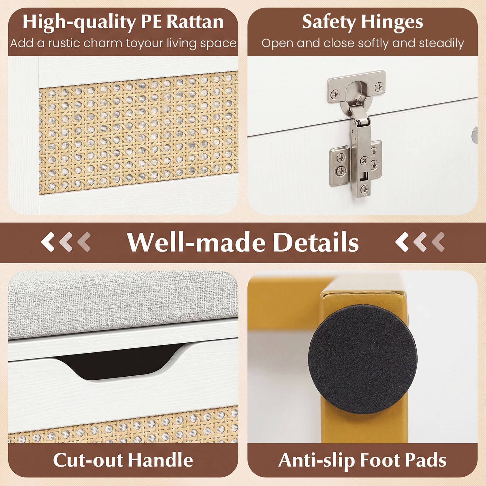 High-quality PE Rattan  
Add a rustic charm to your living space  

Safety Hinges  
Open and close softly and steadily  

Well-made Details  
Cut-out Handle  
Anti-slip Foot Pads