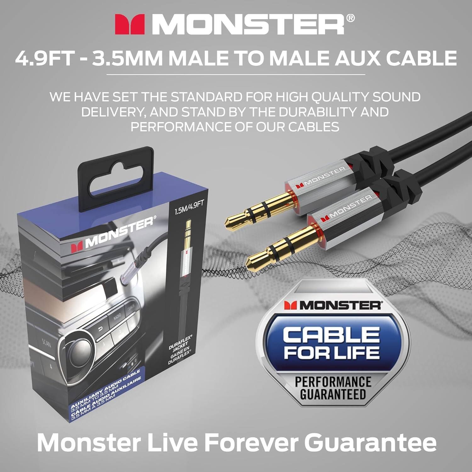 R MONSTER 4.9FT-3.5MM MALE TO MALE AUX CABLE WE HAVE SET THE STANDARD FOR HIGH QUALITY SOUND DELIVERY, AND STAND BY THE DURABILITY AND PERFORMANCE OF OUR CABLES 1.5M/9FT MONSTER DURAFLEX AUDIO CABLE DURAFLEX OLE FOR LIFE CABLE AUDIO BRIALIDXUA PERFORMANCE  A BALJXU AUO GUARANTEED  ARPUE Monster Live Forever Guarantee