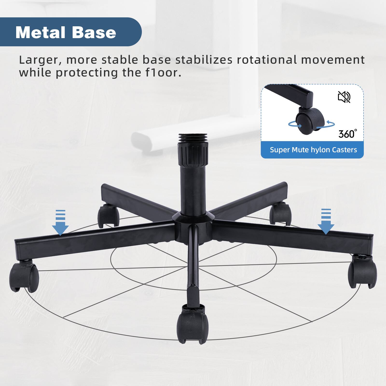 Metal Base

Larger, more stable base stabilizes rotational movement while protecting the floor.

Super Mute hylon Casters

360°