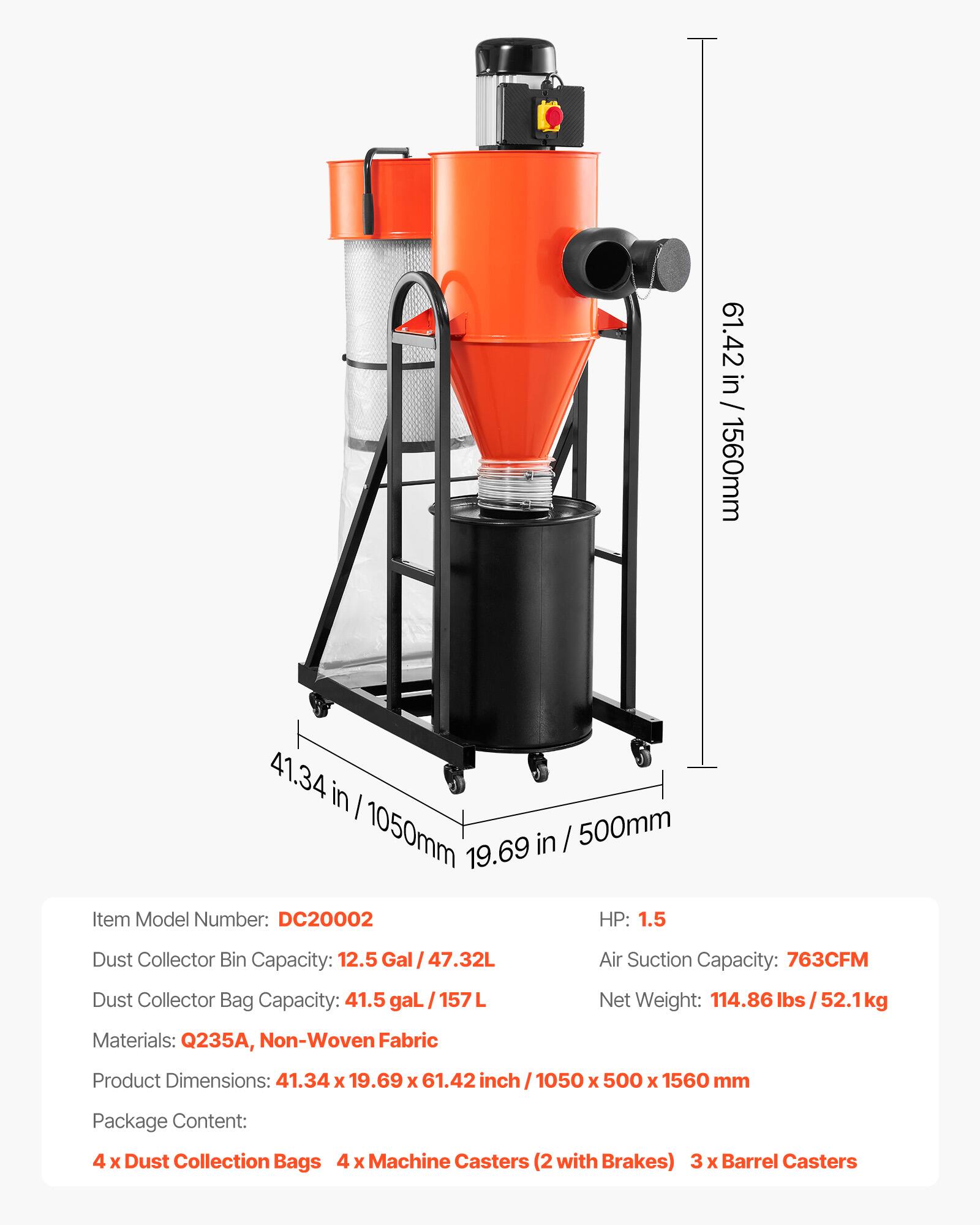 61.42 in / 61.42 in / 1560mm  
41.34 in / 1050mm in / 500mm  
19.69 in  
Model Number: DC20002  
HP: 1.5  
Dust Collector Bin Capacity: 12.5 gal / 47.32L  
Air Suction Capacity: 763CFM  
Dust Collector Bag Capacity: 41.5 gal / 157L  
Materials: Q235A, Non-Woven Fabric  
Net Weight: 114.86 lbs / 52.1kg  
Product Dimensions: 41.34 x 19.69 x 61.42 inch / 1050 x 500 x 1560 mm  
Package Content:  
4 x Dust Collection Bags  
4 x Machine Casters (2 with Brakes)  
3 x Barrel Casters