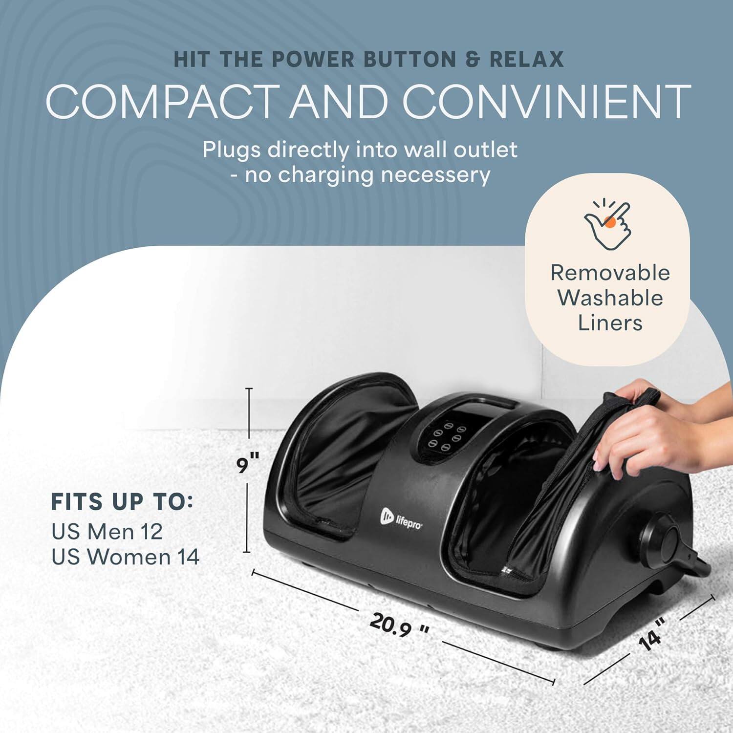 HIT THE POWER BUTTON & RELAX  
COMPACT AND CONVENIENT  

Plugs directly into wall outlet - no charging necessary  

Removable Washable Liners  

FITS UP TO:  
US Men 12  
US Women 14  

Dimensions:  
9"  
20.9"  
14"