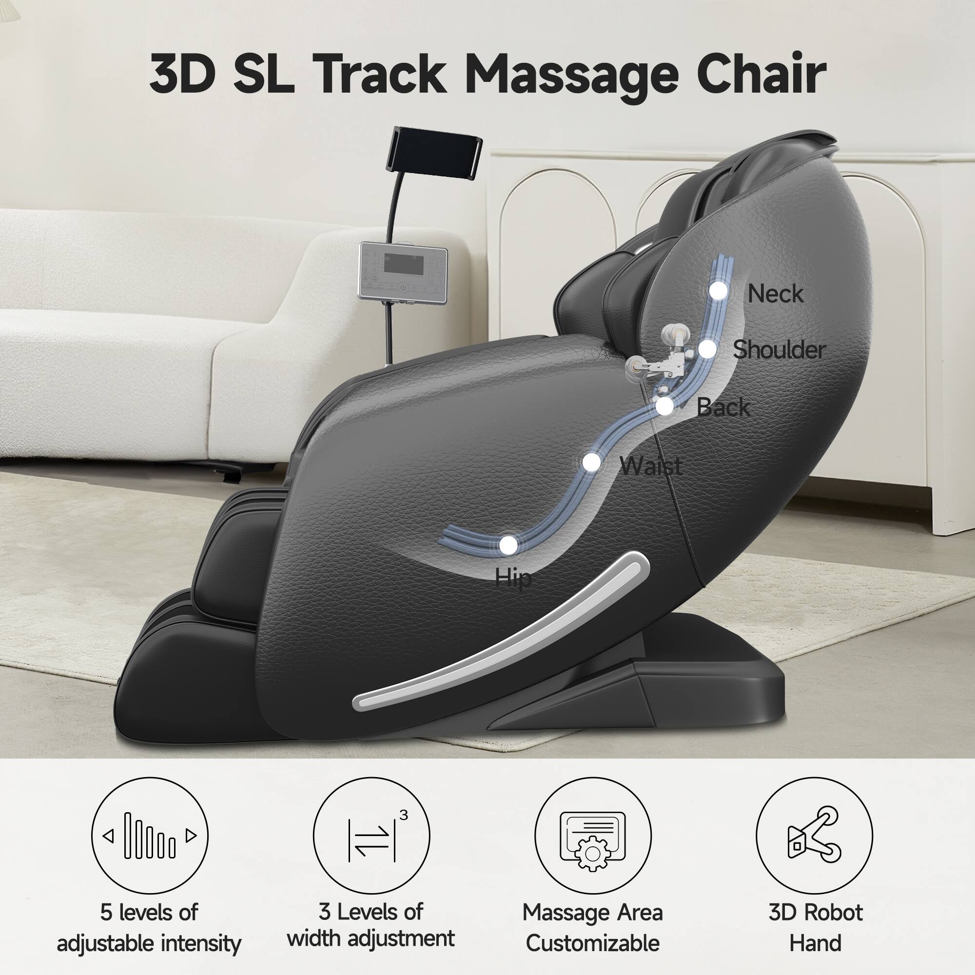 3D SL Track Massage Chair

Neck  
Shoulder  
Back  
Waist  
Hip

5 levels of adjustable intensity  
3 Levels of width adjustment  
Massage Area Customizable  
3D Robot Hand