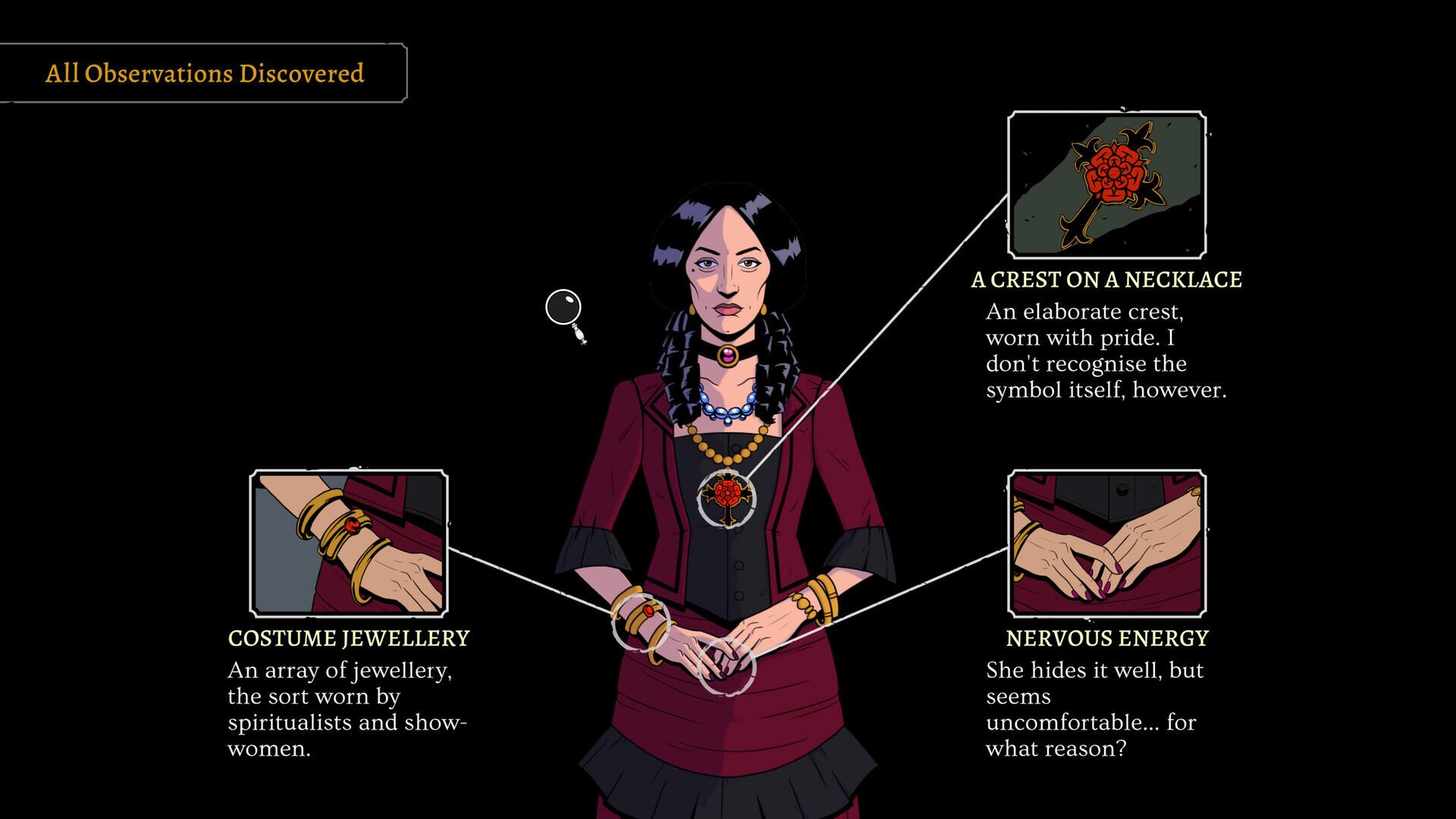 All Observations Discovered

A CREST ON A NECKLACE
An elaborate crest, worn with pride. I don't recognise the symbol itself, however.

COSTUME JEWELLERY
An array of jewellery, the sort worn by spiritualists and show-women.

NERVOUS ENERGY
She hides it well, but seems uncomfortable... for what reason?