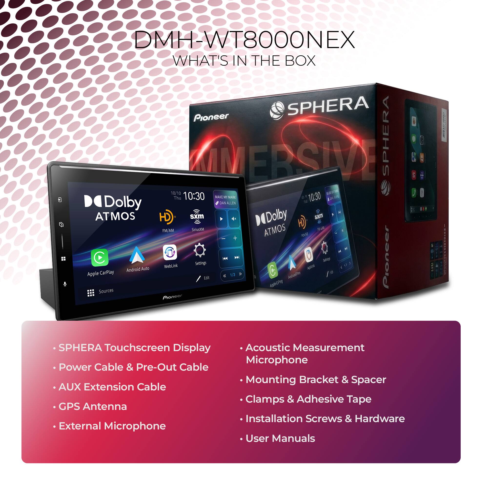 DMH-WT8000NEX  
WHAT'S IN THE BOX

- SPHERA Touchscreen Display
- Power Cable & Pre-Out Cable
- AUX Extension Cable
- GPS Antenna
- External Microphone
- Acoustic Measurement Microphone
- Mounting Bracket & Spacer
- Clamps & Adhesive Tape
- Installation Screws & Hardware
- User Manuals

10/10  
10:30 - 5  
MA2E  
10:30  
Dolby  
ATMOS  
HD  
SXM  
FM/AM  
Apple CarPlay  
Android Auto  
WebLink  
Settings  
Sources  
Pioneer