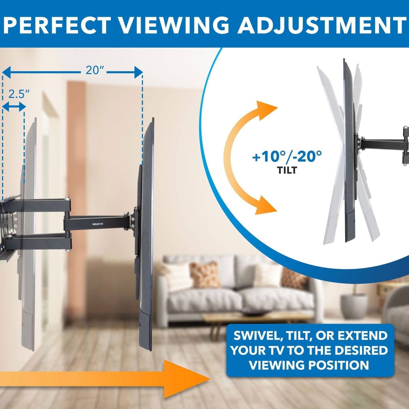 PERFECT VIEWING ADJUSTMENT

20"  
2.5"

+10°/-20° TILT

SWIVEL, TILT, OR EXTEND YOUR TV TO THE DESIRED VIEWING POSITION