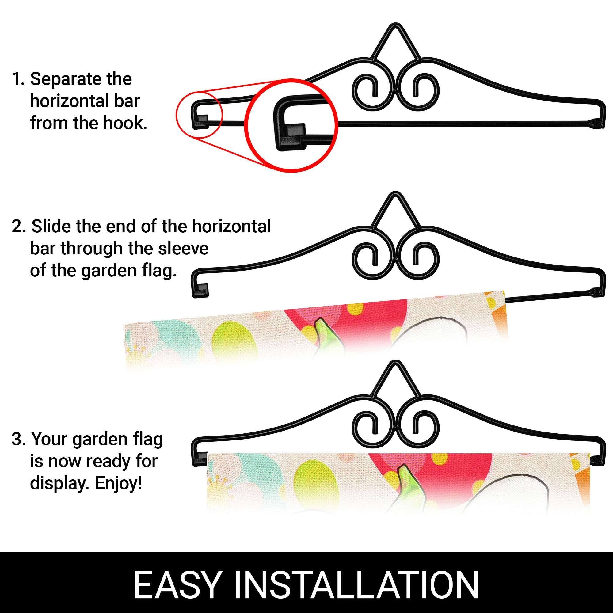 1. Separate the horizontal bar from the hook.

2. Slide the end of the horizontal bar through the sleeve of the garden flag.

3. Your garden flag is now ready for display. Enjoy!

EASY INSTALLATION