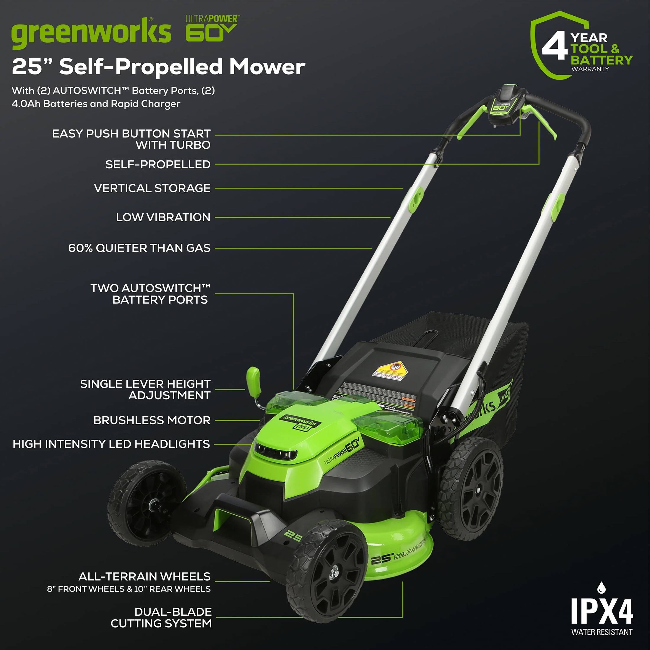 ULTRAPOWER greenworks 60V 25" Self-Propelled Mower  
With (2) AUTOSWITCH™ Battery Ports, (2) 4.0Ah Batteries and Rapid Charger  

- EASY PUSH BUTTON START WITH TURBO  
- SELF-PROPELLED  
- VERTICAL STORAGE  
- LOW VIBRATION  
- 60% QUIETER THAN GAS  
- TWO AUTOSWITCH™ BATTERY PORTS  
- SINGLE LEVER HEIGHT ADJUSTMENT  
- BRUSHLESS MOTOR  
- HIGH INTENSITY LED HEADLIGHTS  
- ALL-TERRAIN WHEELS  
  - 8" FRONT WHEELS & 10" REAR WHEELS  
- DUAL-BLADE CUTTING SYSTEM  
- IPX4 WATER RESISTANT  

4 YEAR TOOL & BATTERY WARRANTY
