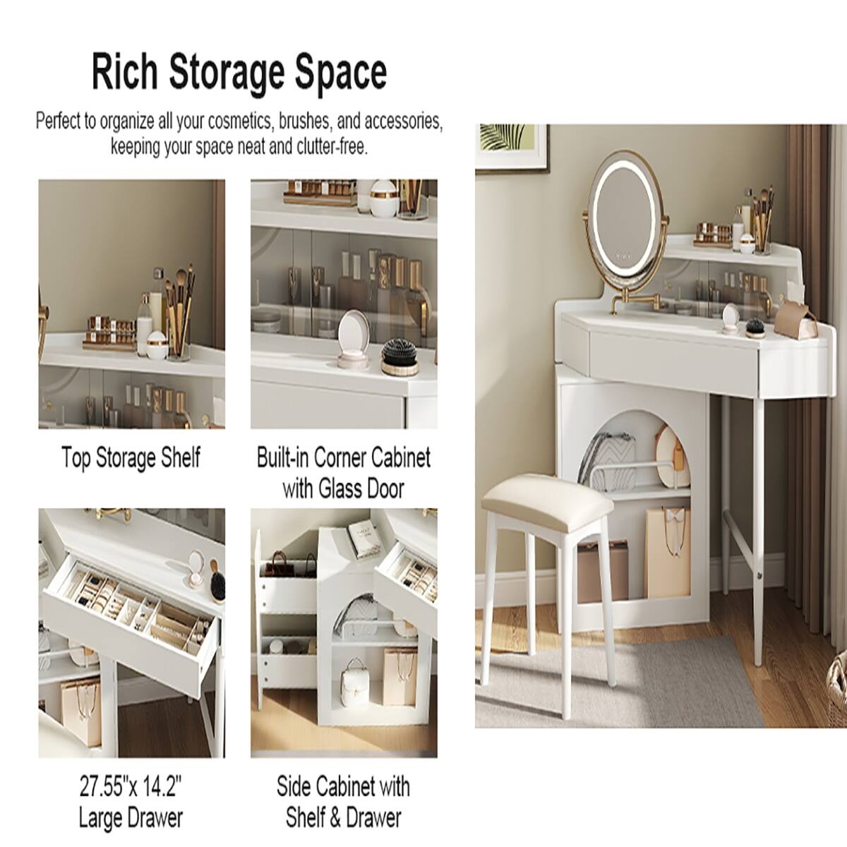 Rich Storage Space  
Perfect to organize all your cosmetics, brushes, and accessories, keeping your space neat and clutter-free.

- Top Storage Shelf
- Built-in Corner Cabinet with Glass Door
- 27.55" x 14.2" Large Drawer
- Side Cabinet with Shelf & Drawer