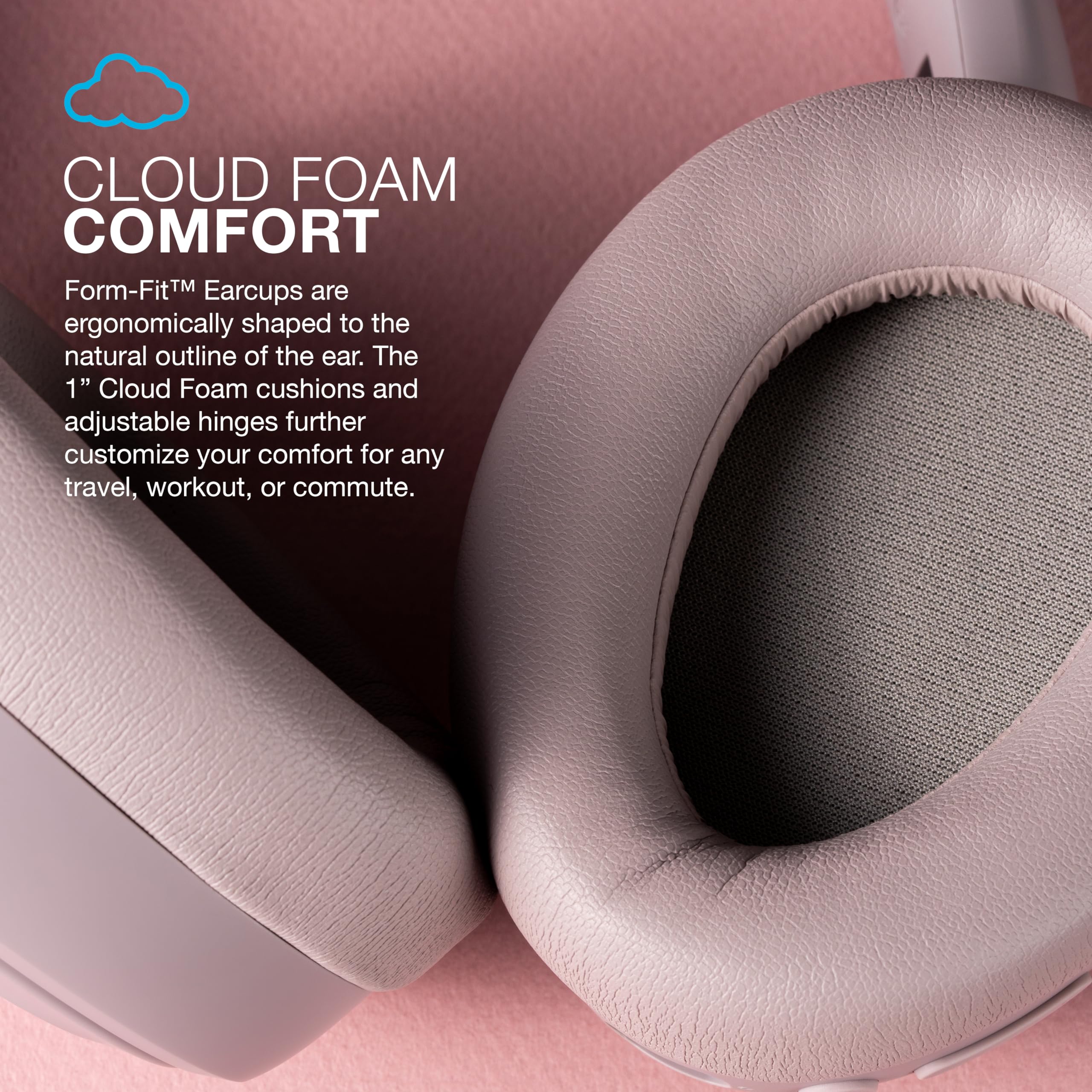 CLOUD FOAM COMFORT

Form-Fit™ Earcups are ergonomically shaped to the natural outline of the ear. The 1" Cloud Foam cushions and adjustable hinges further customize your comfort for any travel, workout, or commute.
