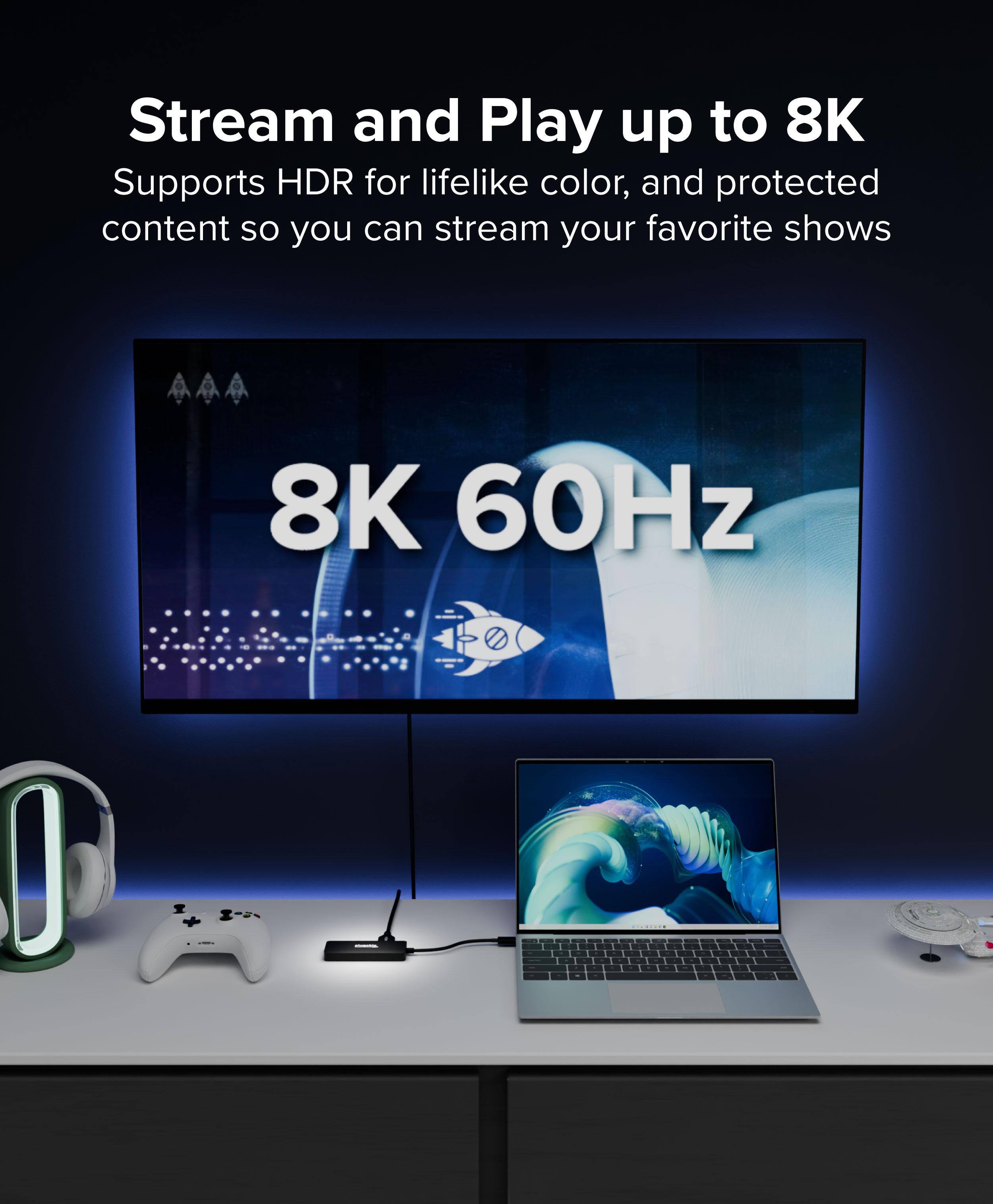 Stream and Play up to 8K  
Supports HDR for lifelike color, and protected content so you can stream your favorite shows  
8K 60Hz