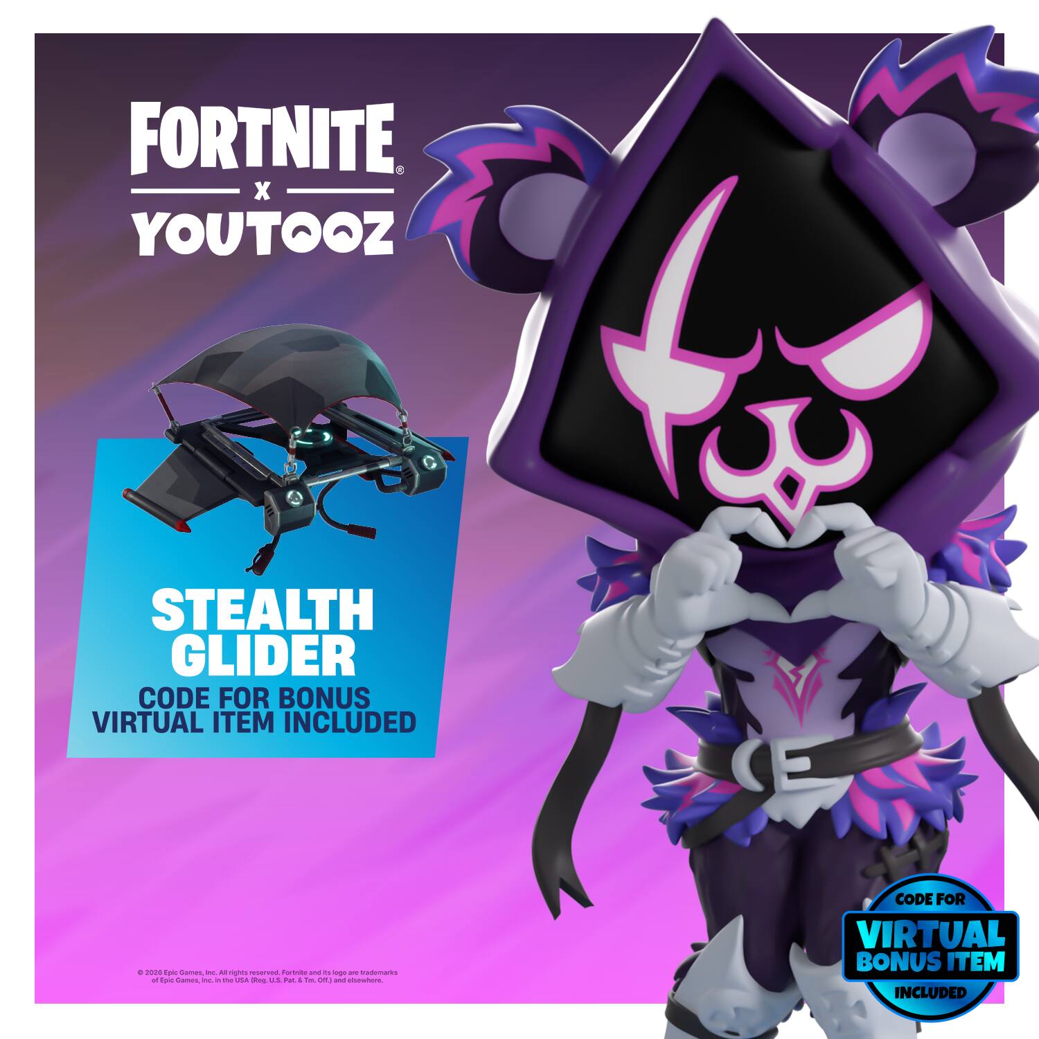 FORTNITE X YOUTOOZ

STEALTH GLIDER
CODE FOR BONUS VIRTUAL ITEM INCLUDED

© 2020 Epic Games Inc. All rights reserved. Fortnite and 200 11 logo are trademarks of Epic Games, Inc. in the U.S. and other countries. adidas is a registered trademark.

CODE FOR VIRTUAL BONUS ITEM INCLUDED