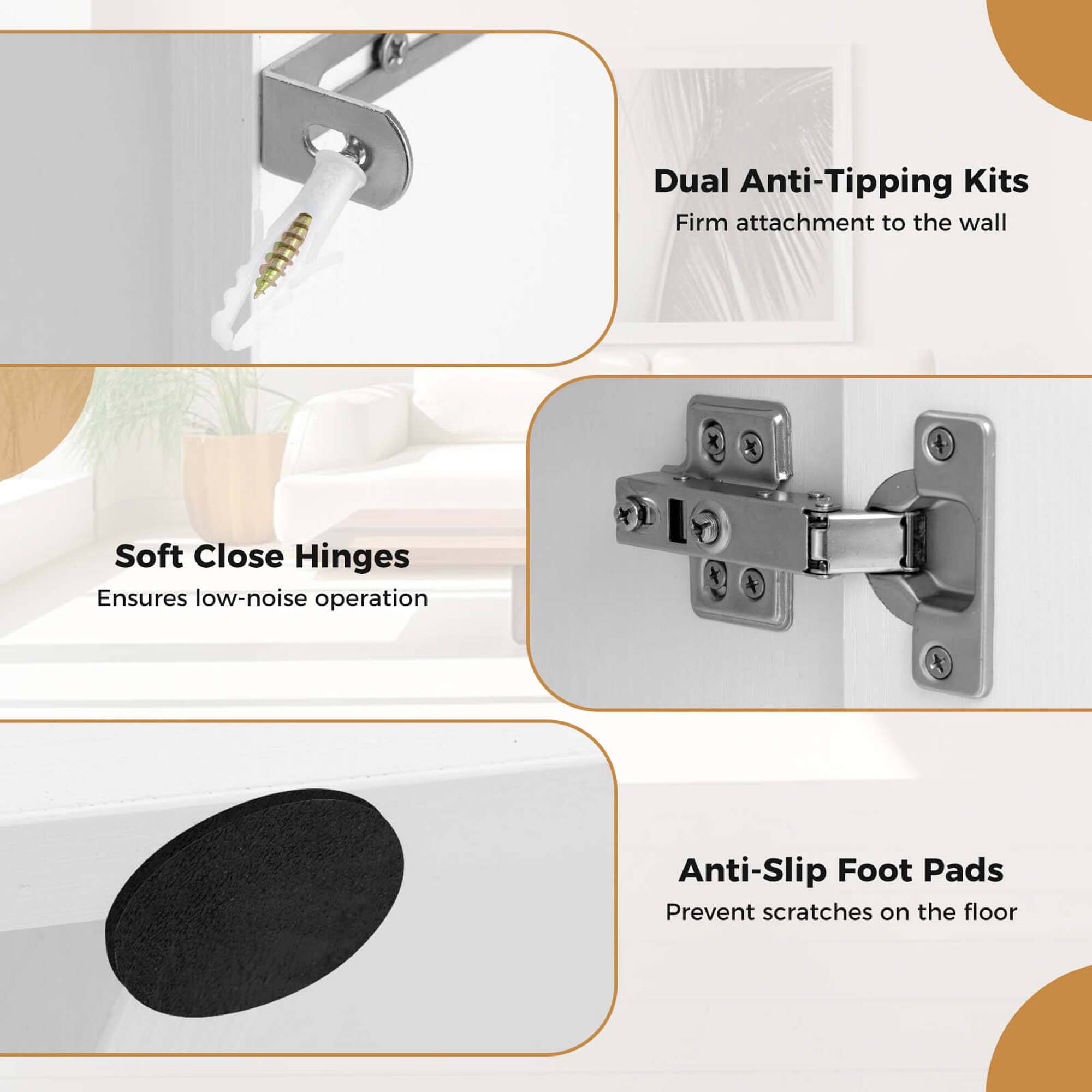 Dual Anti-Tipping Kits - Firm attachment to the wall
Soft Close Hinges - Ensures low-noise operation
Anti-Slip Foot Pads - Prevent scratches on the floor