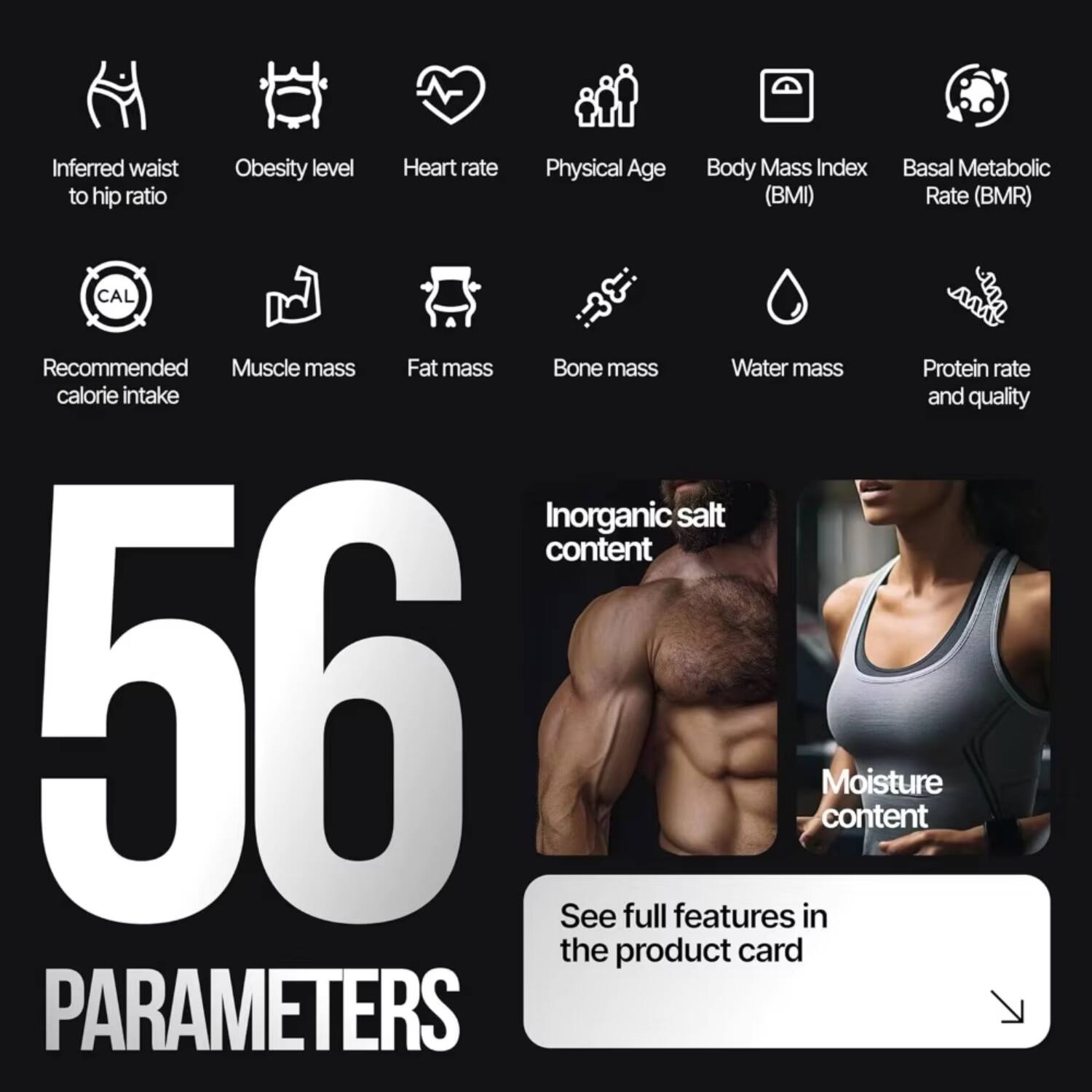 Inferred waist to hip ratio  
Obesity level  
Heart rate  
Physical Age  
Body Mass Index (BMI)  
Basal Metabolic Rate (BMR)  
Recommended calorie intake  
Muscle mass  
Fat mass  
Bone mass  
Water mass  
Protein rate and quality  
Inorganic salt content  
Moisture content  

56 PARAMETERS  

See full features in the product card