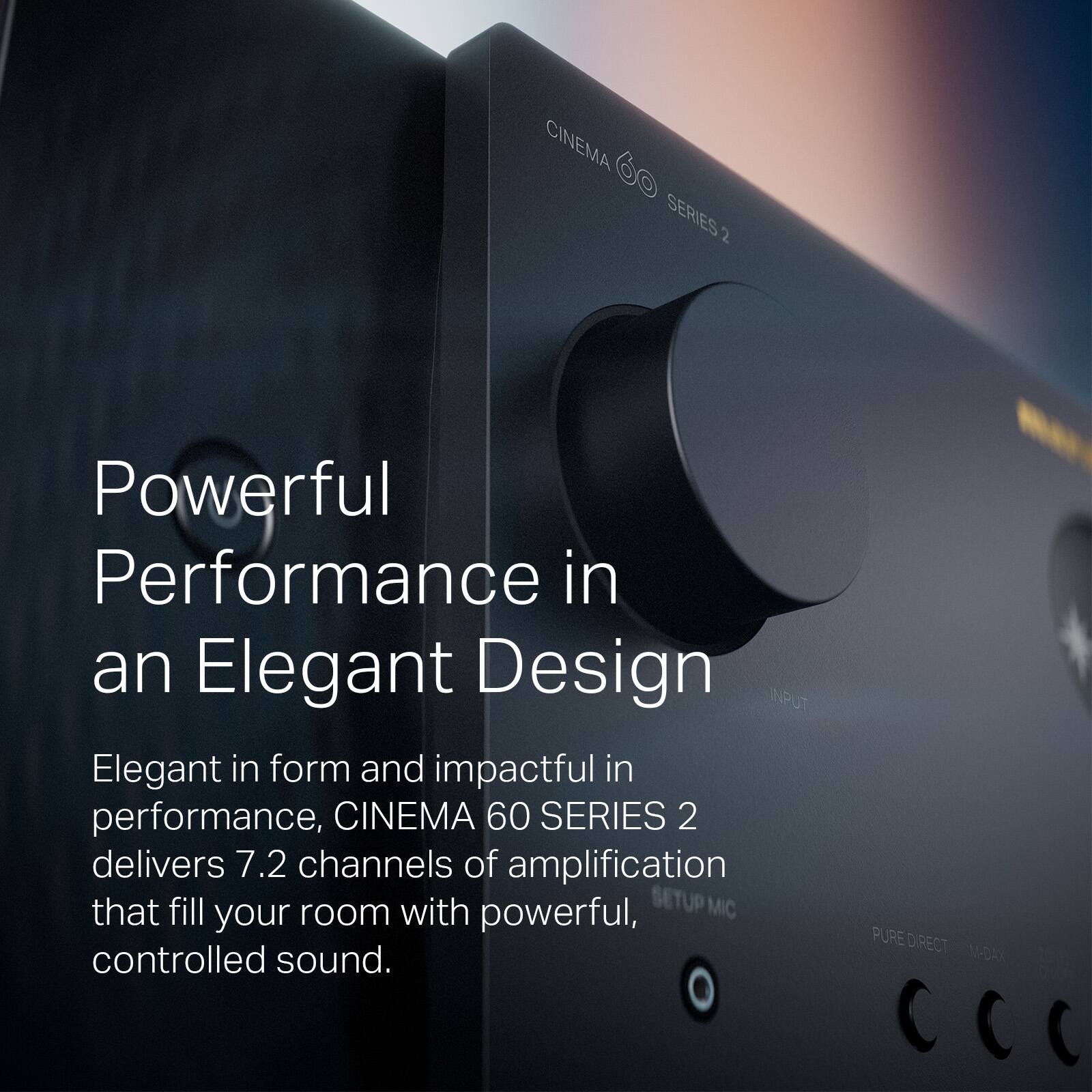 CINEMA 60 SERIES 2

Powerful Performance in an Elegant Design

Elegant in form and impactful in performance, CINEMA 60 SERIES 2 delivers 7.2 channels of amplification that fill your room with powerful, controlled sound.