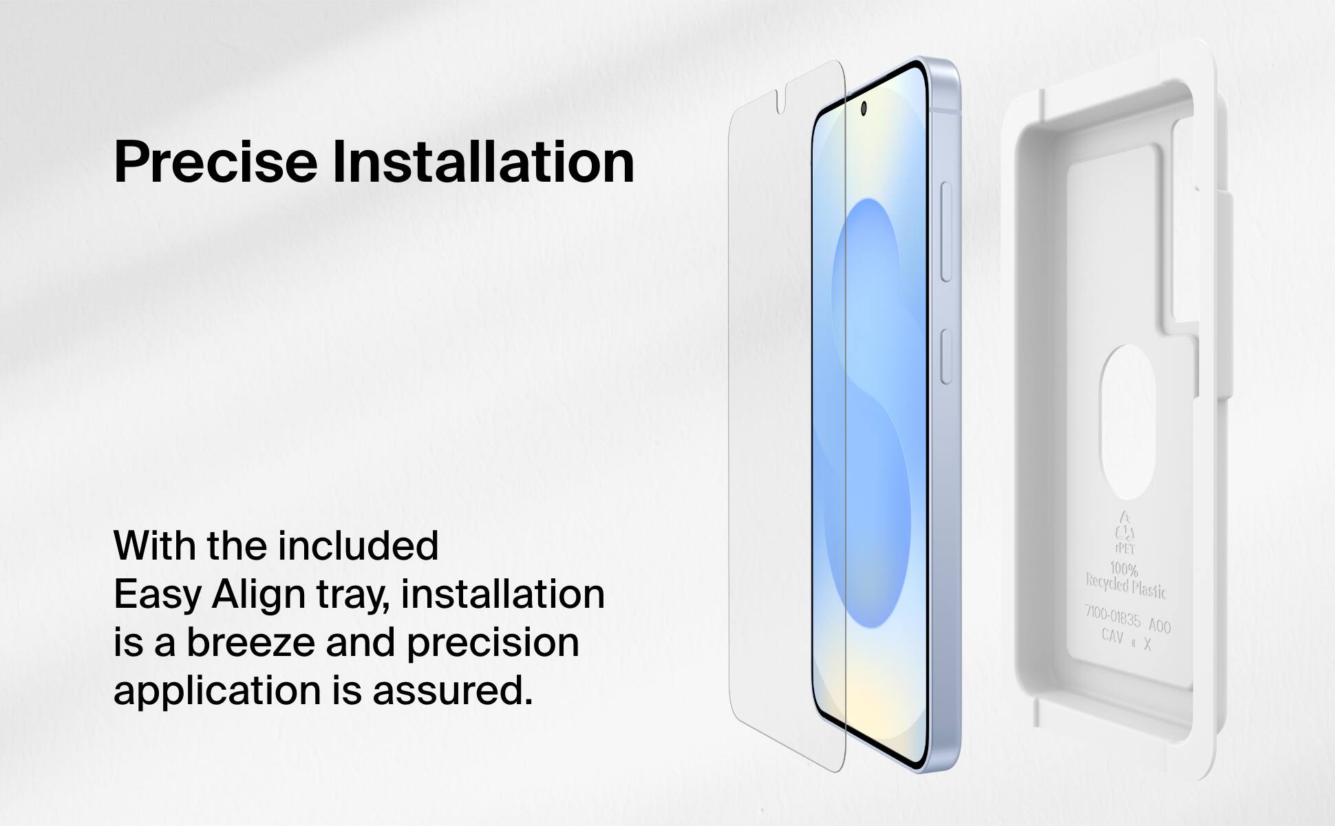 Precise Installation

With the included Easy Align tray, installation is a breeze and precision application is assured.

A IPET 100% Recycled Plastic 7100-01835 AO0 CAV X