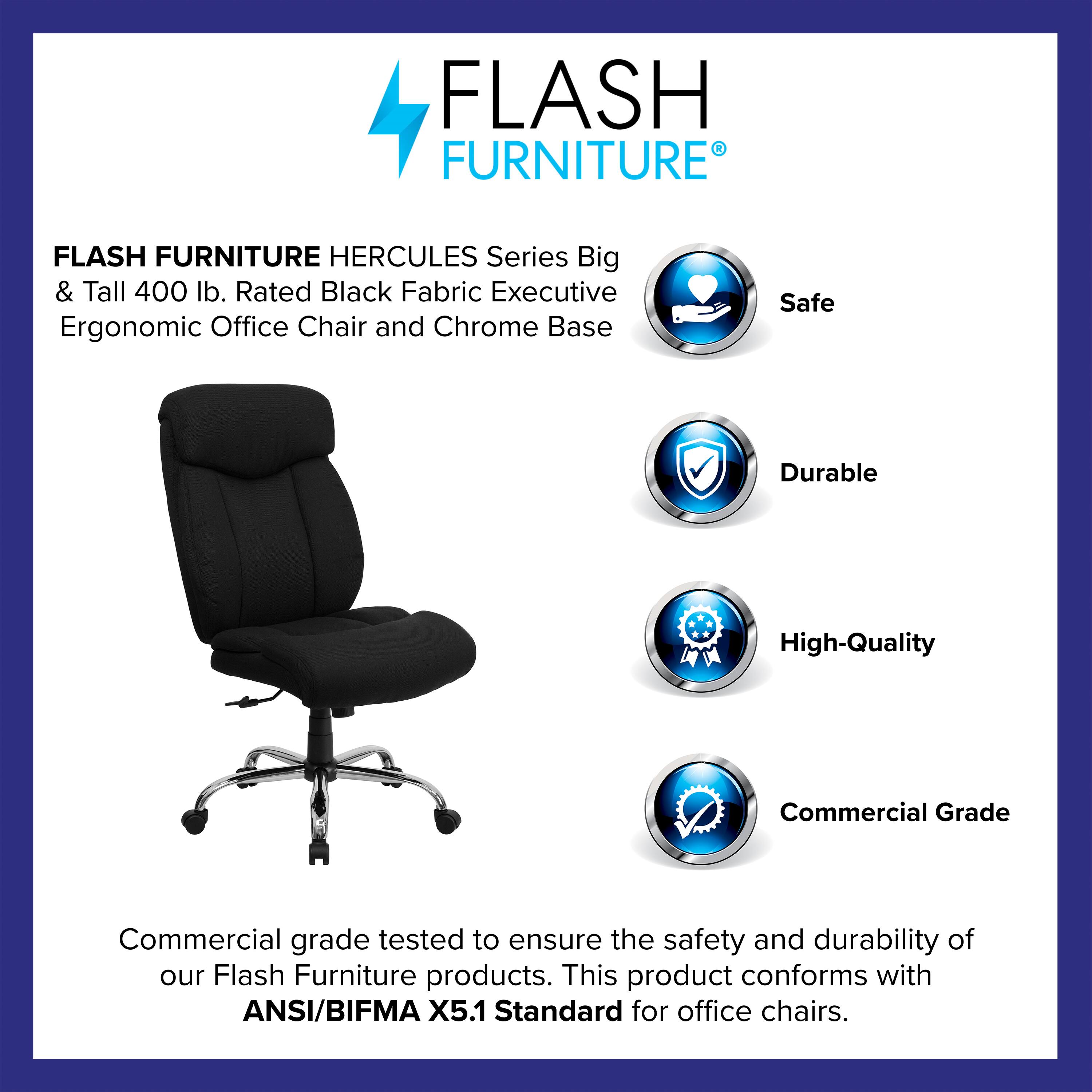 FLASH FURNITURE HERCULES Series Big & Tall 400 lb. Rated Black Fabric Executive Ergonomic Office Chair and Chrome Base

Safe  
Durable  
High-Quality  
Commercial Grade

Commercial grade tested to ensure the safety and durability of our Flash Furniture products. This product conforms with ANSI/BIFMA X5.1 Standard for office chairs.