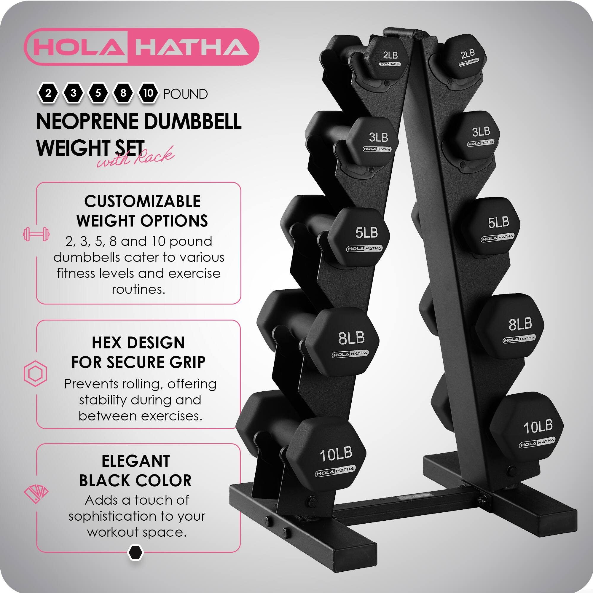 HOLA HATHA 2LB 2LB 2 3 5 8 10 POUND NEOPRENE DUMBBELL WEIGHT SET Rack with 3LB 4 aTS 3LB CUSTOMIZABLE WEIGHT OPTIONS 2, 3, 5, 8 and 10 pound dumbbells cater to various fitness levels and exercise routines. 5LB ELA MArRA 5LB HOLA HAPmA DESIGN FOR SECURE GRIP Prevents rolling, offering stability during and between exercises. ELEGANT BLACK COLOR Adds a touch of sophistication to your workout space. 8LB HOLA NEVLPIEA 10LB A MLSTIIA 8LB A MAI 10LB FALA maTmE