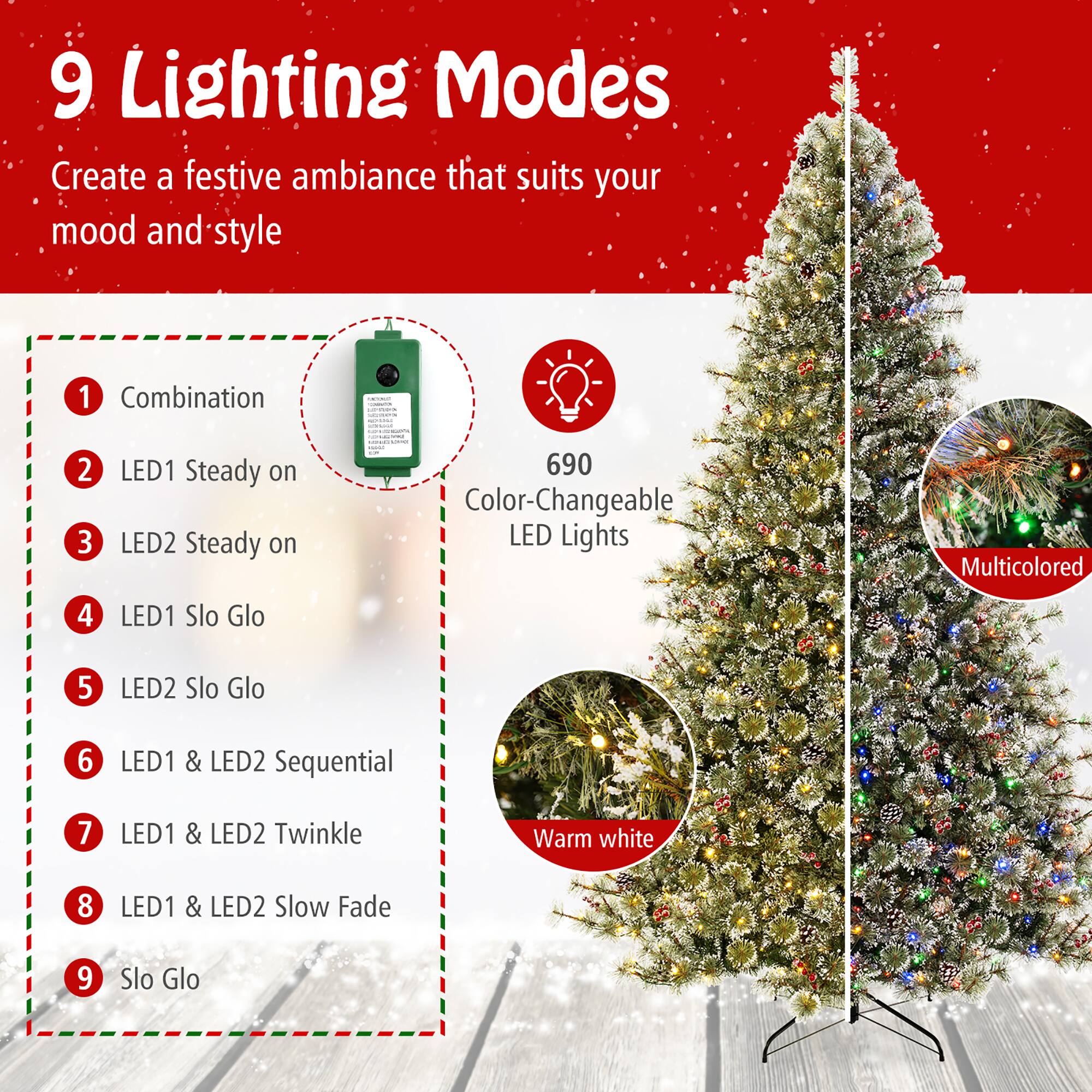 9 Lighting Modes  
Create a festive ambiance that suits your mood and style  

1. Combination  
2. LED1 Steady on  
3. LED2 Steady on  
4. LED1 Slo Glo  
5. LED2 Slo Glo  
6. LED1 & LED2 Sequential  
7. LED1 & LED2 Twinkle  
8. LED1 & LED2 Slow Fade  
9. Slo Glo  

690 Color-Changeable LED Lights  
Multicolored  
Warm white
