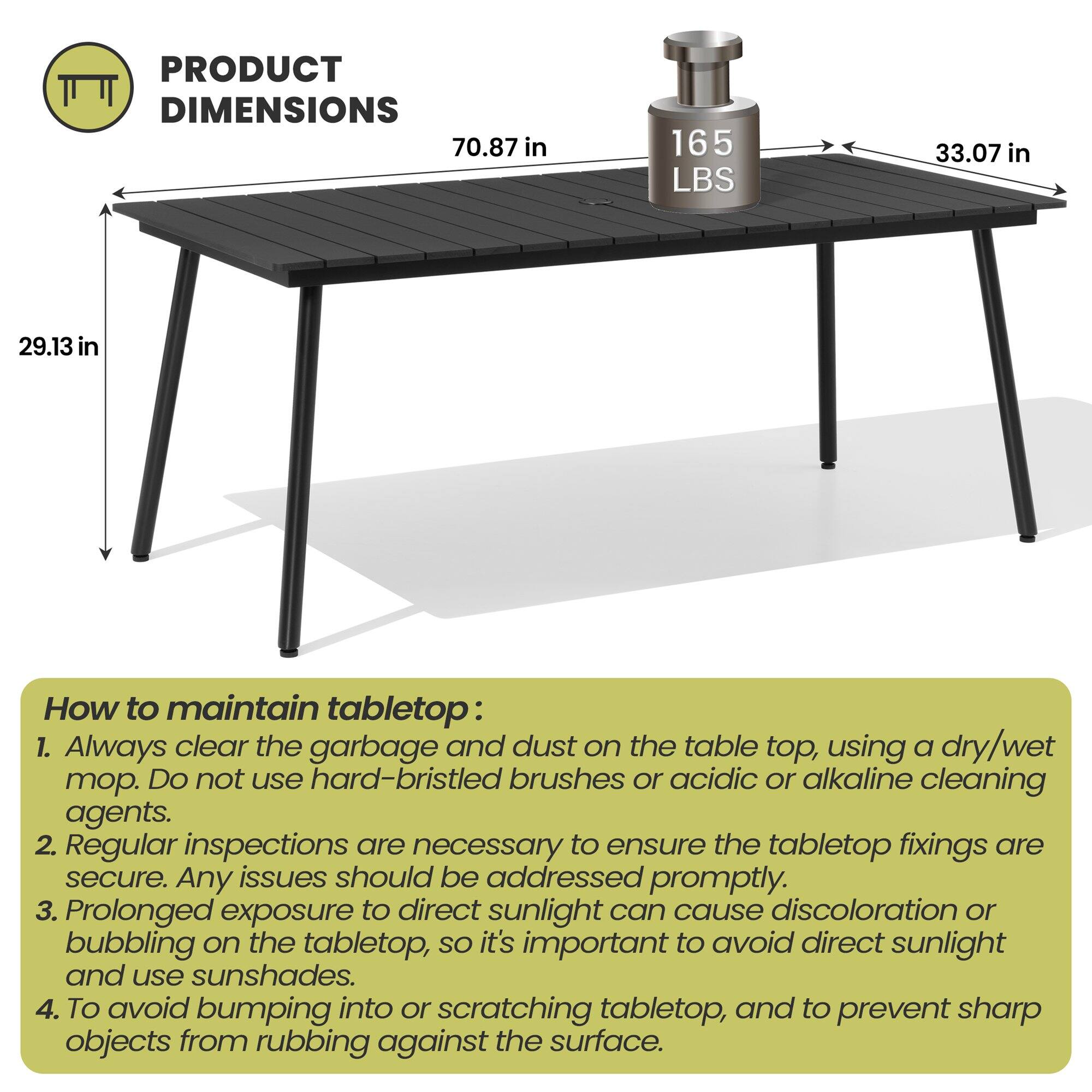 **PRODUCT DIMENSIONS**  
70.87 in  
165 LBS  
33.07 in  
29.13 in  

**How to maintain tabletop:**  
1. Always clear the garbage and dust on the table top, using a dry/wet mop. Do not use hard-bristled brushes or acidic or alkaline cleaning agents.  
2. Regular inspections are necessary to ensure the tabletop fixings are secure. Any issues should be addressed promptly.  
3. Prolonged exposure to direct sunlight can cause discoloration or bubbling on the tabletop, so it's important to avoid direct sunlight and use sunshades.  
4. To avoid bumping into or scratching tabletop, and to prevent sharp objects from rubbing against the surface.