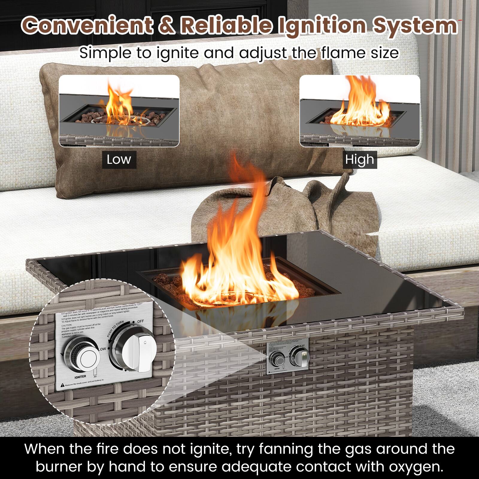 Convenient & Reliable Ignition System  
Simple to ignite and adjust the flame size  

Low  
High  

When the fire does not ignite, try fanning the gas around the burner by hand to ensure adequate contact with oxygen.