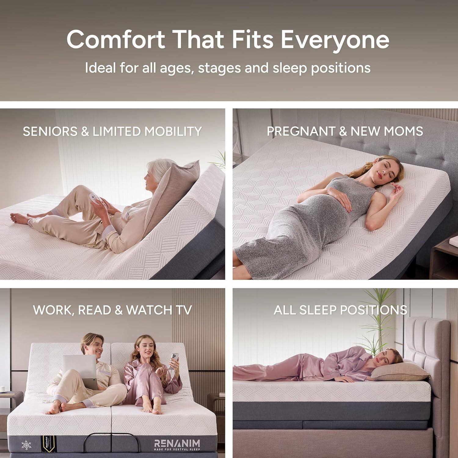 Comfort That Fits Everyone  
Ideal for all ages, stages and sleep positions  

SENIORS & LIMITED MOBILITY  

PREGNANT & NEW MOMS  

WORK, READ & WATCH TV  

ALL SLEEP POSITIONS  

RENANIM  
MADE FOR BETTER SLEEP