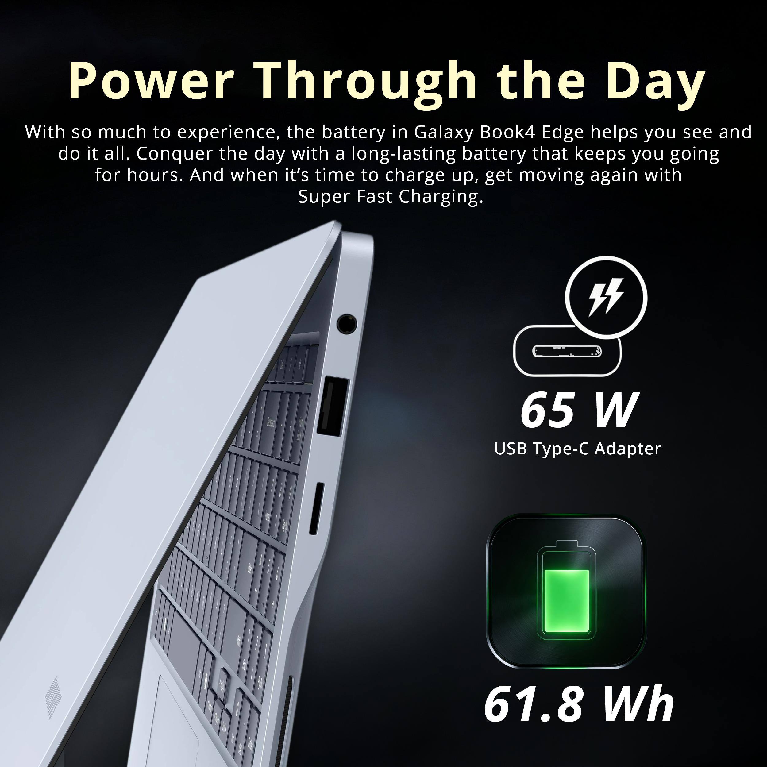 Power Through the Day

With so much to experience, the battery in Galaxy Book4 Edge helps you see and do it all. Conquer the day with a long-lasting battery that keeps you going for hours. And when it's time to charge up, get moving again with Super Fast Charging.

65 W USB Type-C Adapter
61.8 Wh