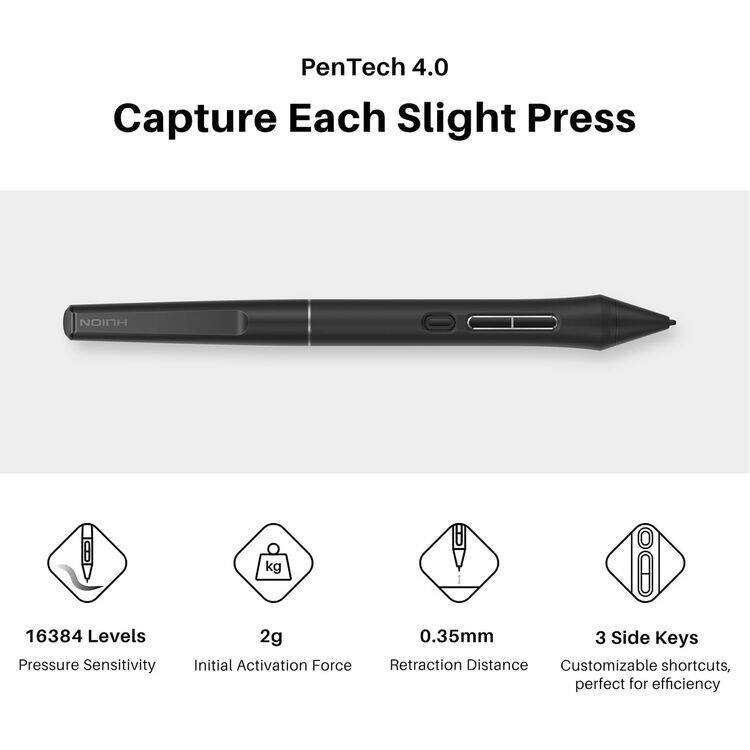 PenTech 4.0  
Capture Each Slight Press  

- 16384 Levels Pressure Sensitivity  
- 2g Initial Activation Force  
- 0.35mm Retraction Distance  
- 3 Side Keys  
- Customizable shortcuts, perfect for efficiency