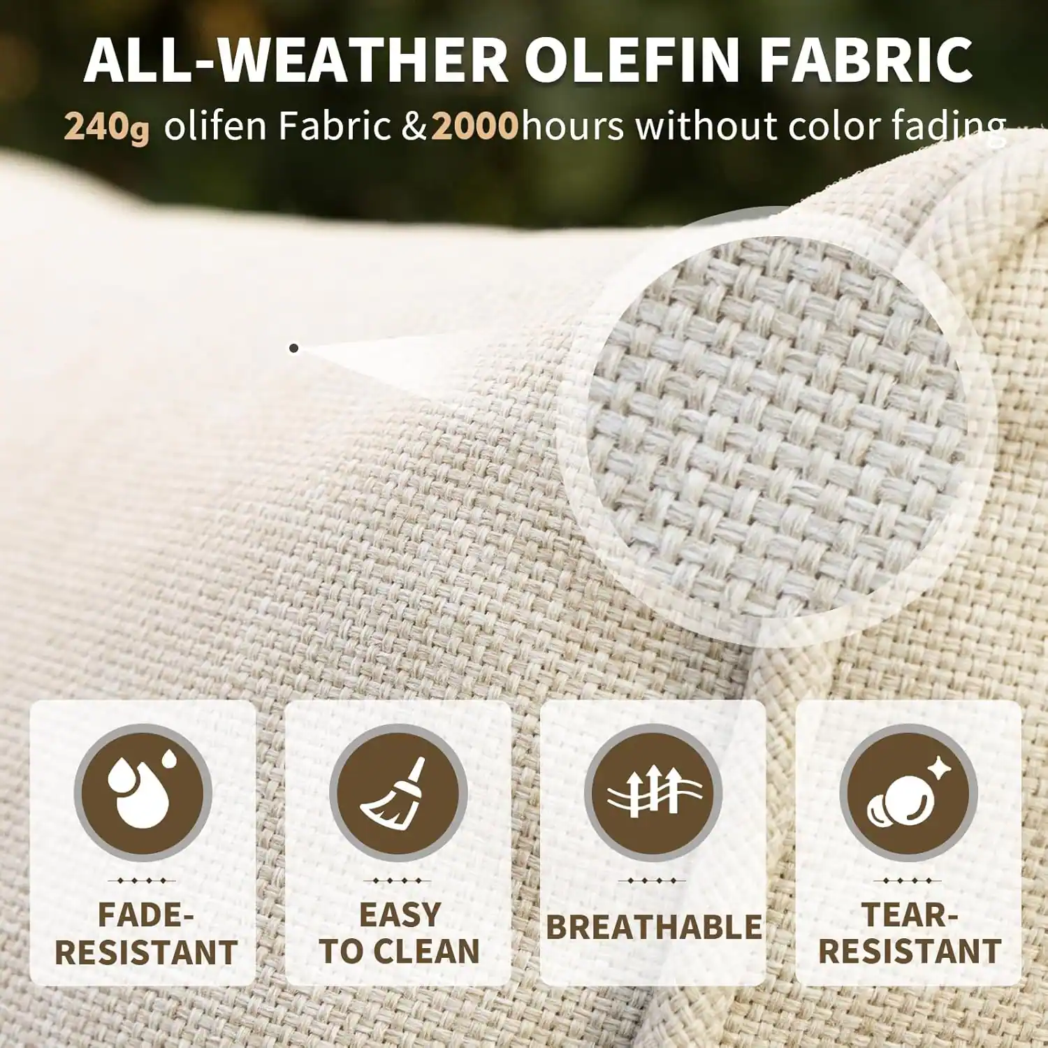 ALL-WEATHER OLEFIN FABRIC  
240g olifen Fabric & 2000 hours without color fading  

- FADE-RESISTANT  
- EASY TO CLEAN  
- BREATHABLE  
- TEAR-RESISTANT