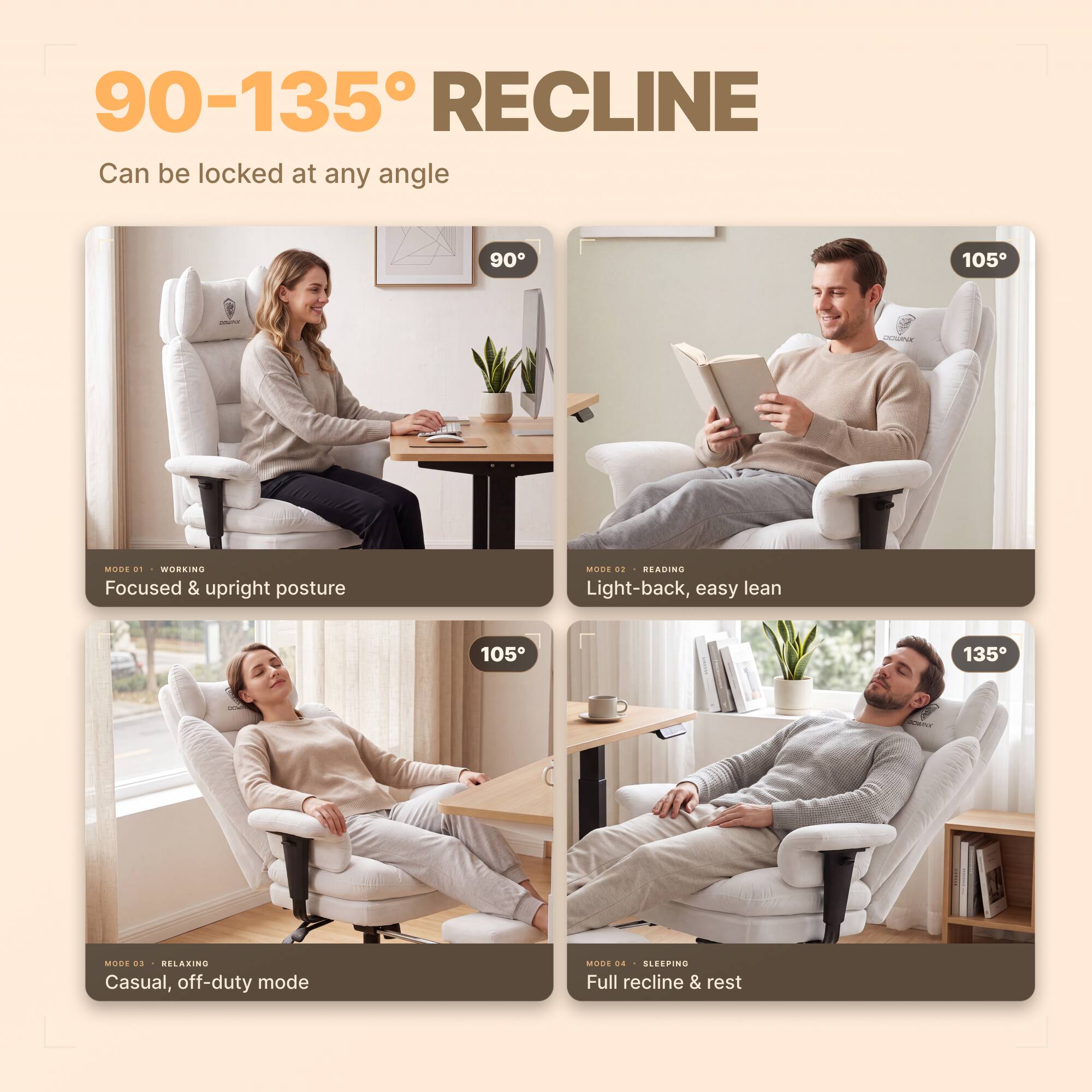 90-135° RECLINE  
Can be locked at any angle

90°  
MODE 01 WORKING  
Focused & upright posture

105°  
MODE 02 READING  
Light-back, easy lean

105°  
MODE 03 RELAXING  
Casual, off-duty mode

135°  
MODE 04 SLEEPING  
Full recline & rest
