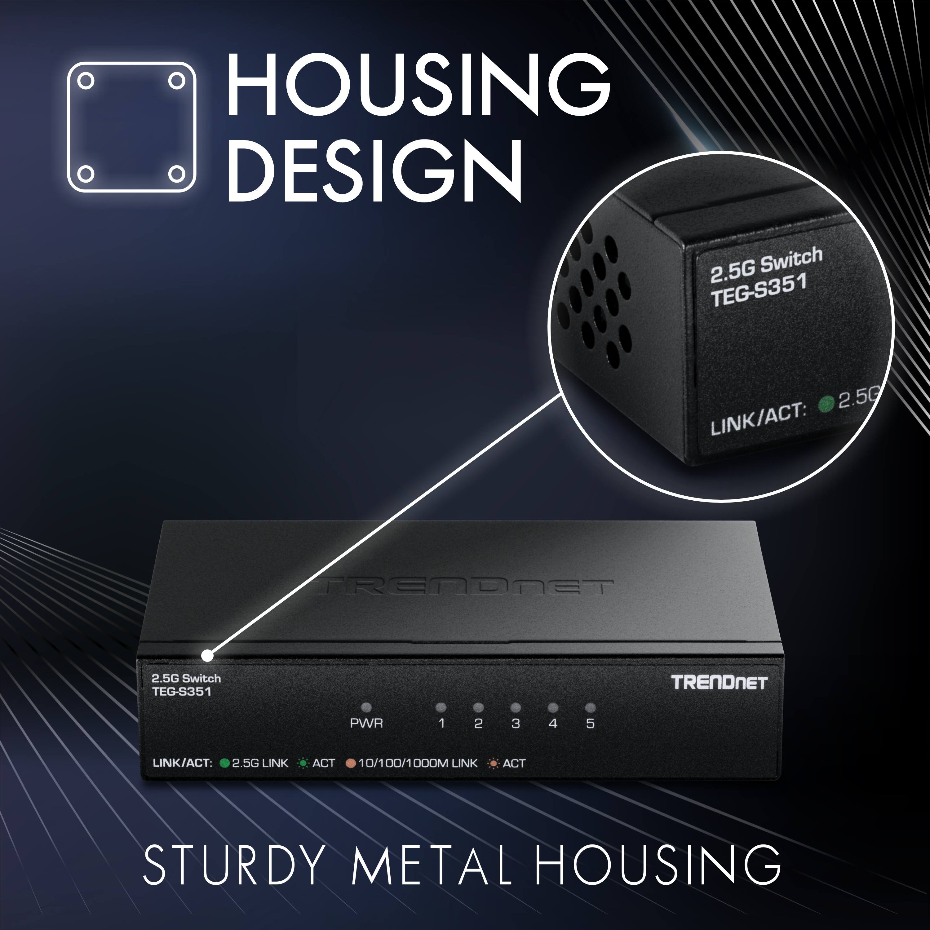 HOUSING DESIGN

2.5G Switch TEG-S351

TRENDNET

PWR 1 2 3 4 5

LINK/ACT: 2.5G LINK ACT

10/100/1000M LINK ACT

STURDY METAL HOUSING