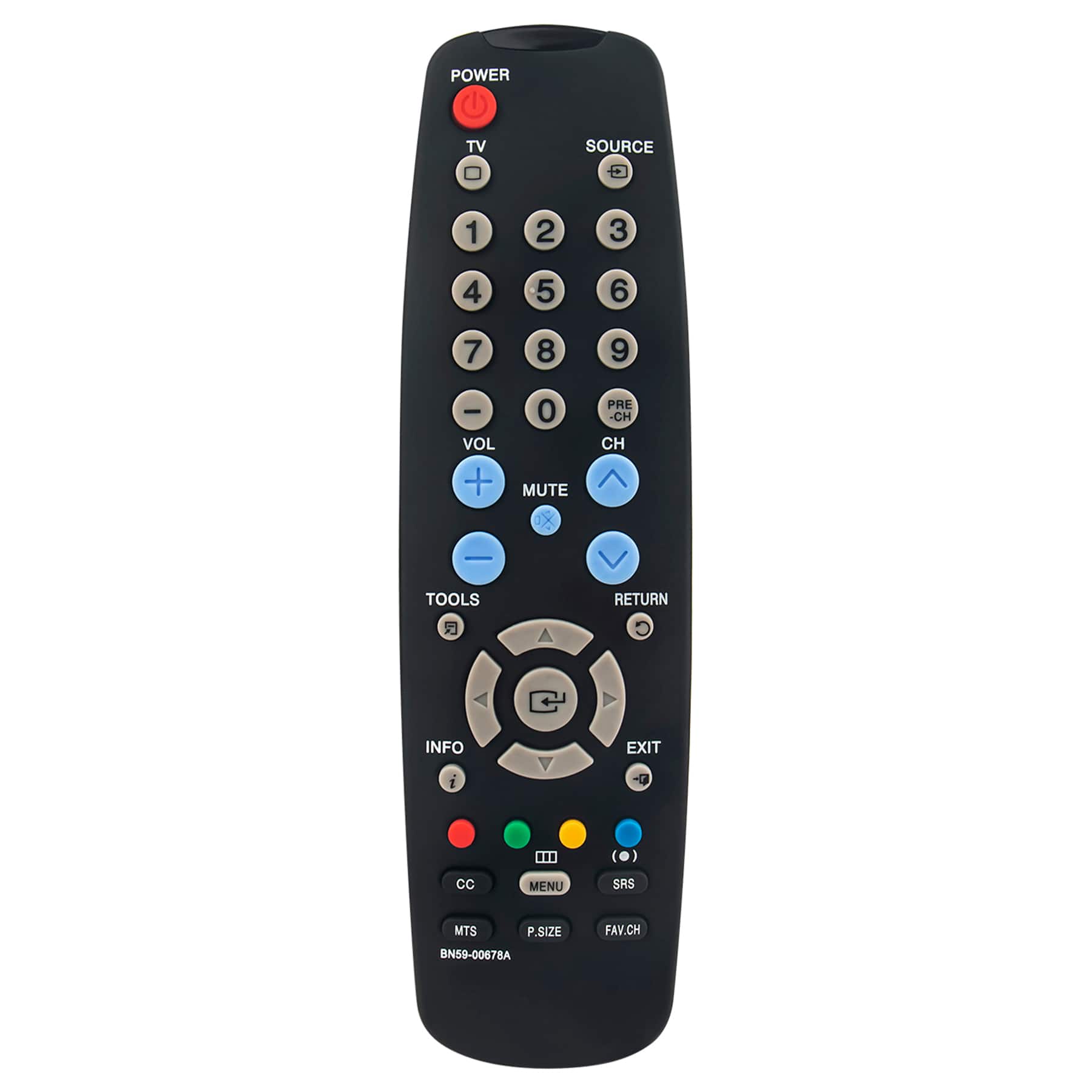 POWER TV SOURCE  
1 2 3 4 5 6 7 8 9 0  
VOL + MUTE X PRE -CH CH  
TOOLS RETURN  
INFO EXIT  
CC MENU SRS MTS P.SIZE BN59-00678A FAV.CH