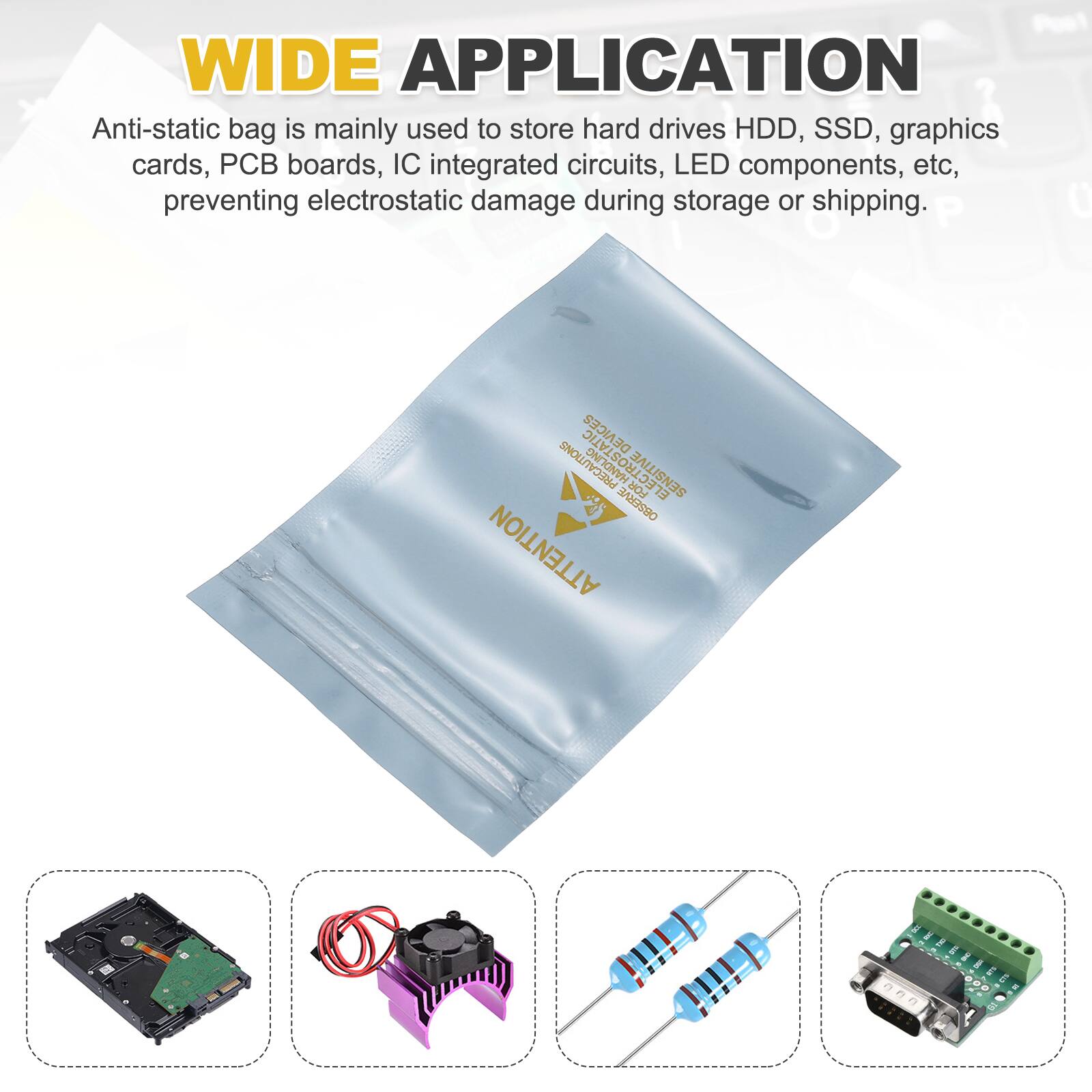 WIDE APPLICATION

Anti-static bag is mainly used to store hard drives HDD, SSD, graphics cards, PCB boards, IC integrated circuits, LED components, etc, preventing electrostatic damage during storage or shipping.

P 0 DEVICES SPRECAUTIONS ELECTROSTATIC FOR SENSITIVE 77 IALS9O ATTENTION