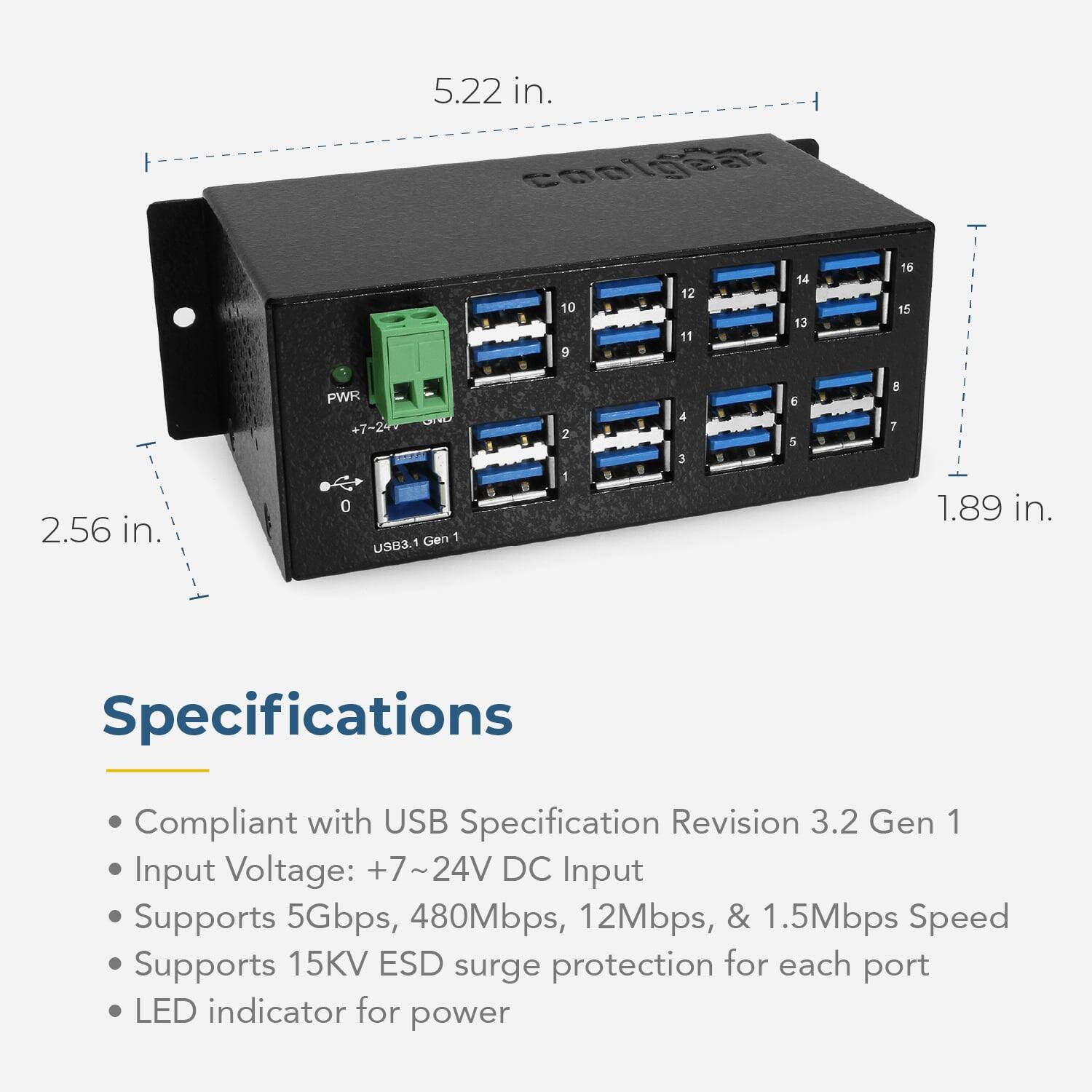 5.22 in.  
coolgear - 10 9 12 11 14 13 16 15  
2.56 in.  
PWR 0 Gen 1 USB3.1  
1 0 . 4 3   5 5 1  7  
1.89 in.  

Specifications  
Compliant with USB Specification Revision 3.2 Gen 1  
Input Voltage: +7~24V DC  
Input Supports 5Gbps, 480Mbps, 12Mbps, & 1.5Mbps Speed  
Supports 15KV ESD surge protection for each port  
LED indicator for power
