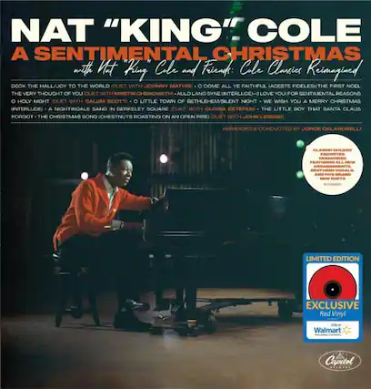 NAT "KING" COLE
A SENTIMENTAL CHRISTMAS
with Nat "King" Cole and Friends: Cole Classics Reimagined
DECK THE HALL/JOY TO THE WORLD (DUET WITH JOHNNY MATHIS)
THE VERY THOUGHT OF YOU (DUET WITH KRISTIN CHENOWETH)
AULD LANG SYNE (INTERLUDE)
I LOVE YOU FOR SENTIMENTAL REASONS
O HOLY NIGHT (DUET WITH CALUM SCOTT)
O LITTLE TOWN OF BETHLEHEM/SILENT NIGHT
WE WISH YOU A MERRY CHRISTMAS (INTERLUDE)
A NIGHTINGALE SANG IN BERKELEY SQUARE (DUET WITH GLORIA ESTEFAN)
THE LITTLE BOY THAT SANTA CLAUS FORGOT
THE CHRISTMAS SONG (CHESTNUTS ROASTING ON AN OPEN FIRE) (DUET WITH JOHN LEGEND)
ARRANGED & CONDUCTED BY JORGE CALANDRELLI
CLASSIC HOLIDAY FAVORITES REIMAGINED FEATURING ALL NEW ARRANGEMENTS, RESTORED VOCALS AND FIVE BRAND NEW DUETS
LIMITED EDITION
EXCLUSIVE Red Vinyl Only at Walmart
Capitol Records