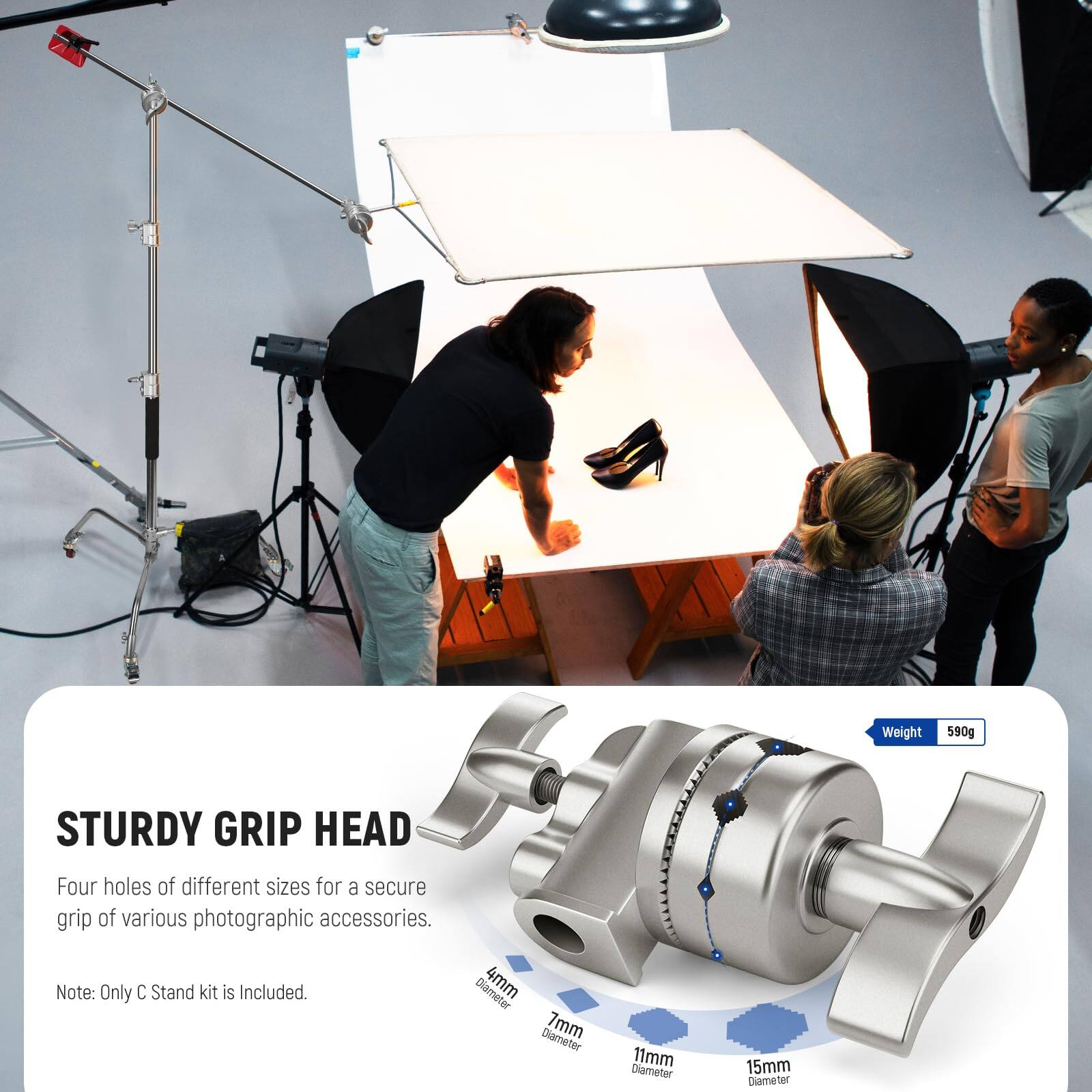 STURDY GRIP HEAD

Four holes of different sizes for a secure grip of various photographic accessories.

Note: Only C Stand kit is Included.

Weight: 590g

Diameter: 4mm, 7mm, 11mm, 15mm