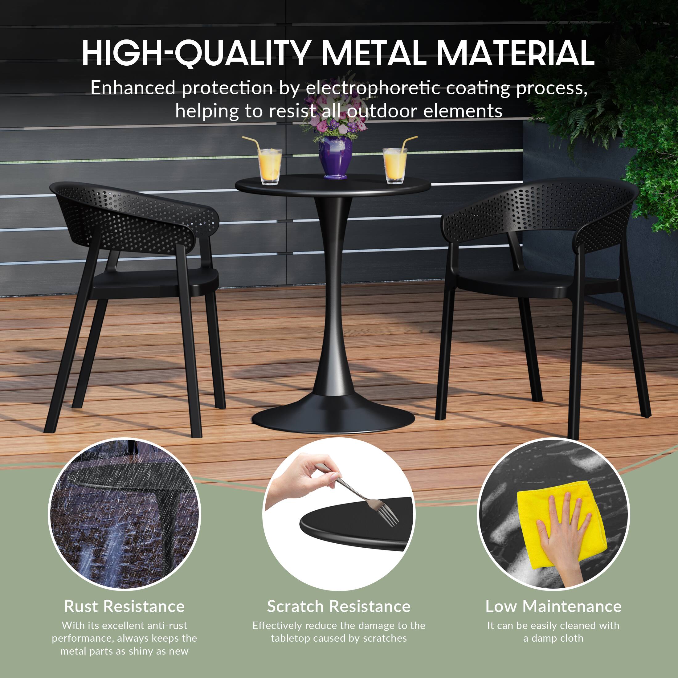 HIGH-QUALITY METAL MATERIAL

Enhanced protection by electrophoretic coating process, helping to resist all outdoor elements

Rust Resistance
With its excellent anti-rust performance, always keeps the metal parts as shiny as new

Scratch Resistance
Effectively reduce the damage to the tabletop caused by scratches

Low Maintenance
It can be easily cleaned with a damp cloth