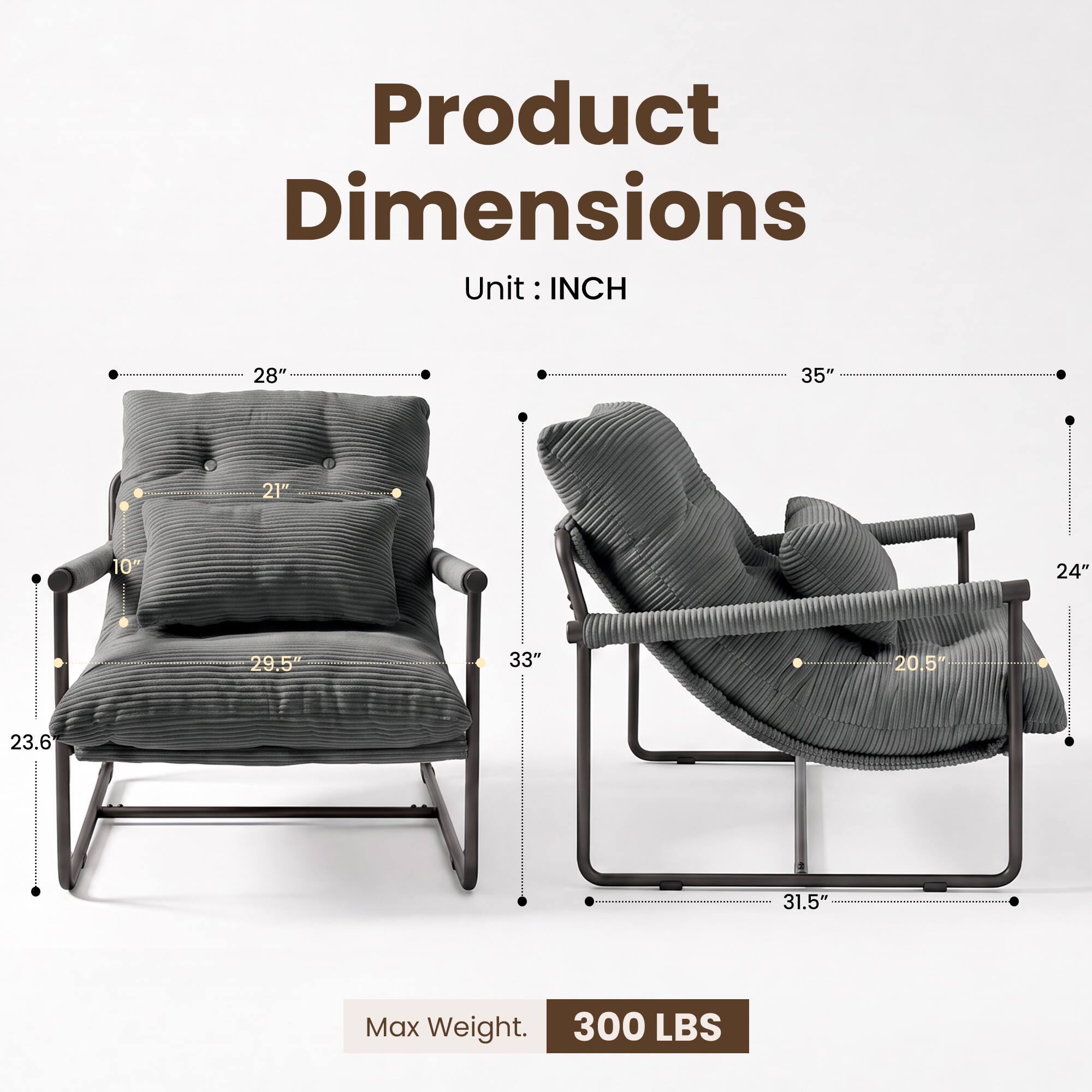 Product Dimensions  
Unit: INCH  
28"  
35"  
21"  
10"  
29.5"  
33"  
23.6"  
20.5"  
24"  
31.5"  
Max Weight: 300 LBS