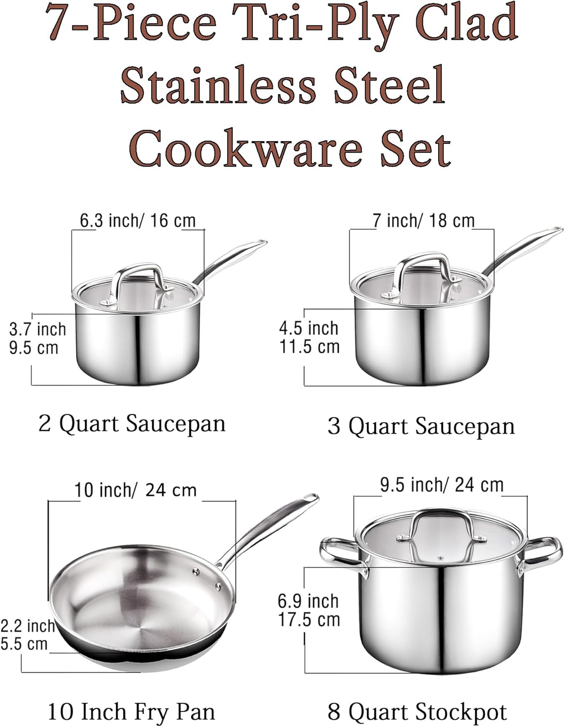 7-Piece Tri-Ply Clad Stainless Steel Cookware Set

- 2 Quart Saucepan: 6.3 inch / 16 cm, 3.7 inch / 9.5 cm
- 3 Quart Saucepan: 7 inch / 18 cm, 4.5 inch / 11.5 cm
- 10 Inch Fry Pan: 10 inch / 24 cm, 2.2 inch / 5.5 cm
- 8 Quart Stockpot: 9.5 inch / 24 cm, 6.9 inch / 17.5 cm