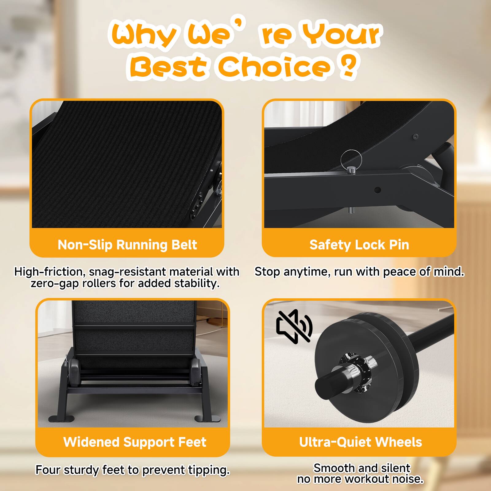Why We're Your Best Choice?

- Non-Slip Running Belt
  High-friction, snag-resistant material with zero-gap rollers for added stability.

- Safety Lock Pin
  Stop anytime, run with peace of mind.

- Widened Support Feet
  Four sturdy feet to prevent tipping.

- Ultra-Quiet Wheels
  Smooth and silent, no more workout noise.