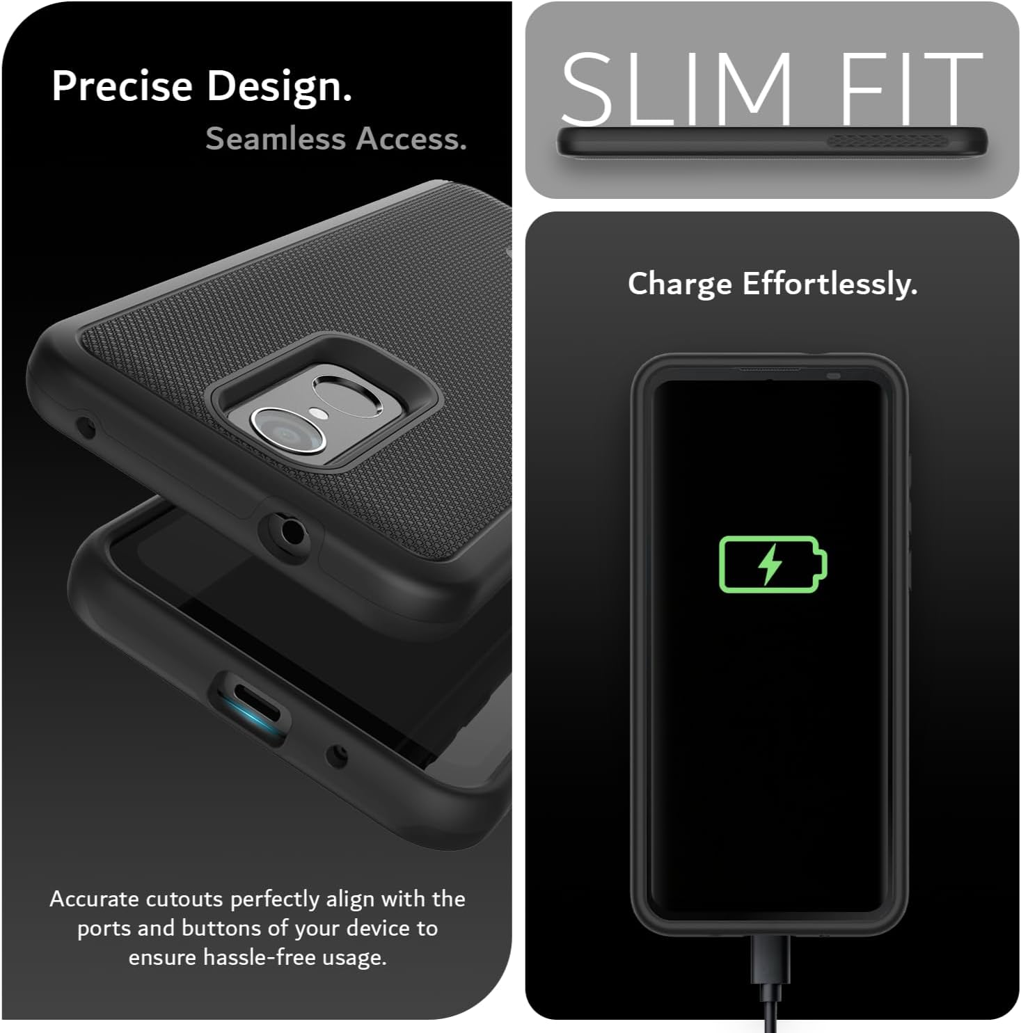Precise Design.  
Seamless Access.  
SLIM FIT  
Charge Effortlessly.  
Accurate cutouts perfectly align with the ports and buttons of your device to ensure hassle-free usage.