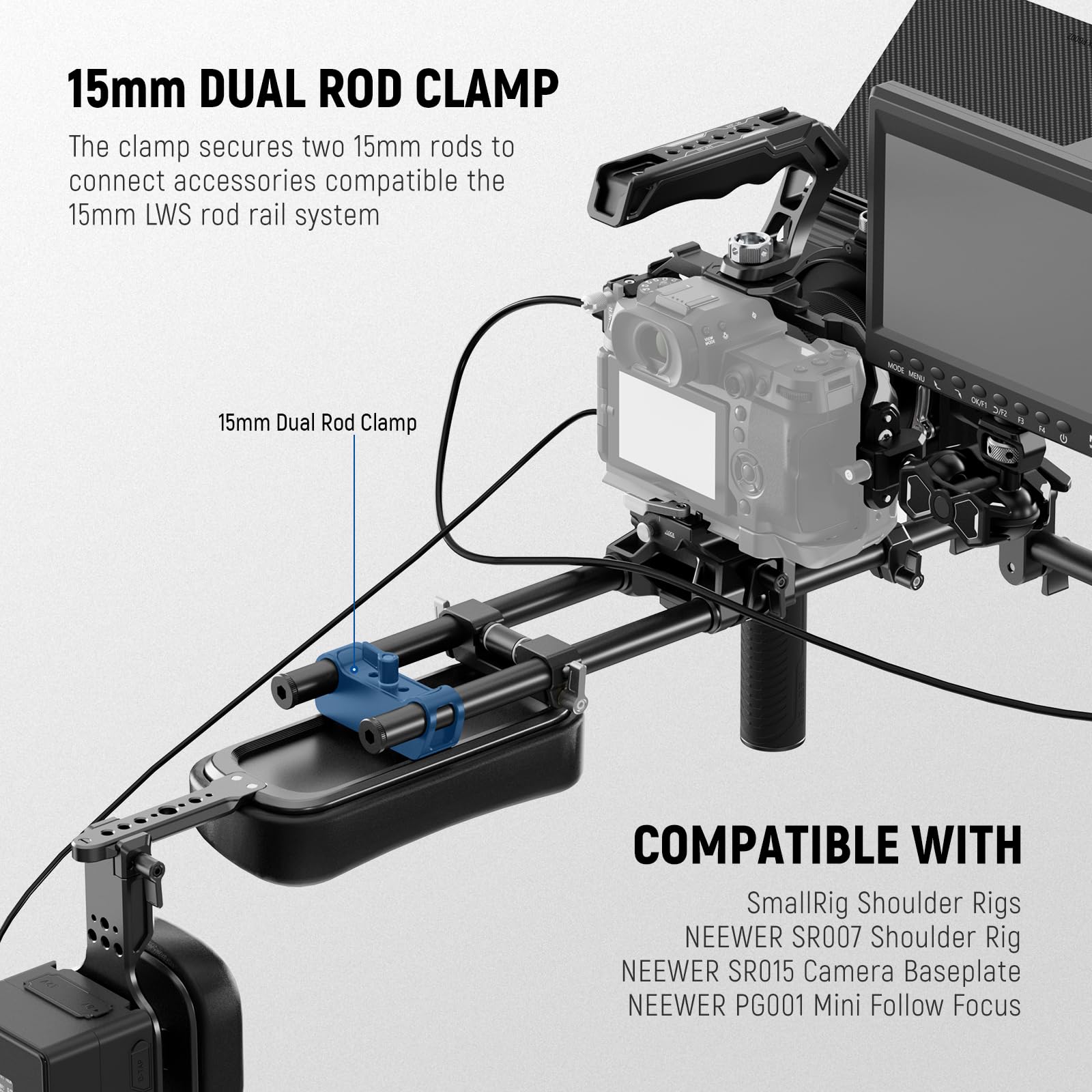 15mm DUAL ROD CLAMP  
The clamp secures two 15mm rods to connect accessories compatible with the 15mm LWS rod rail system  

15mm Dual Rod Clamp - COMPATIBLE WITH  
SmallRig Shoulder Rigs  
NEEWER SR007 Shoulder Rig  
NEEWER SR015 Camera Baseplate  
NEEWER PG001 Mini Follow Focus