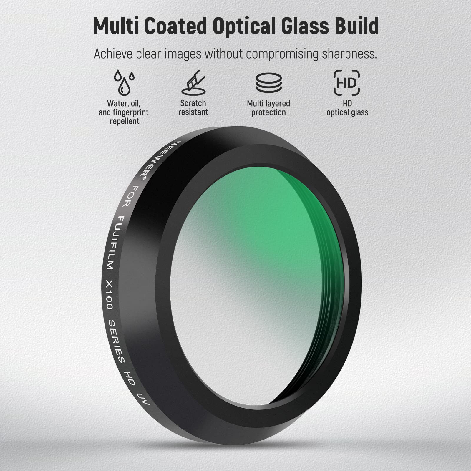 Multi Coated Optical Glass Build  
Achieve clear images without compromising sharpness.  
HD Water, oil, Scratch and fingerprint resistant repellent  
NEEWER* FOR FUJIFILM X100 SERIES  
OH UV Multi layered protection  
HD optical glass
