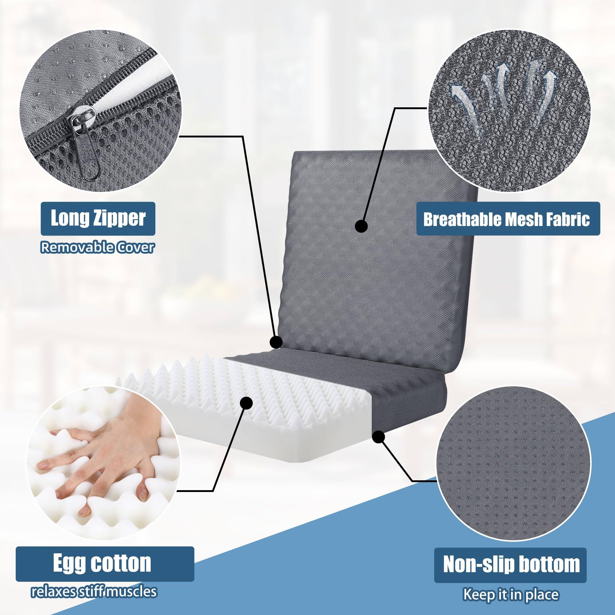 - Long Zipper
  - Removable Cover

- Breathable Mesh Fabric

- Egg cotton
  - relaxes stiff muscles

- Non-slip bottom
  - Keep it in place