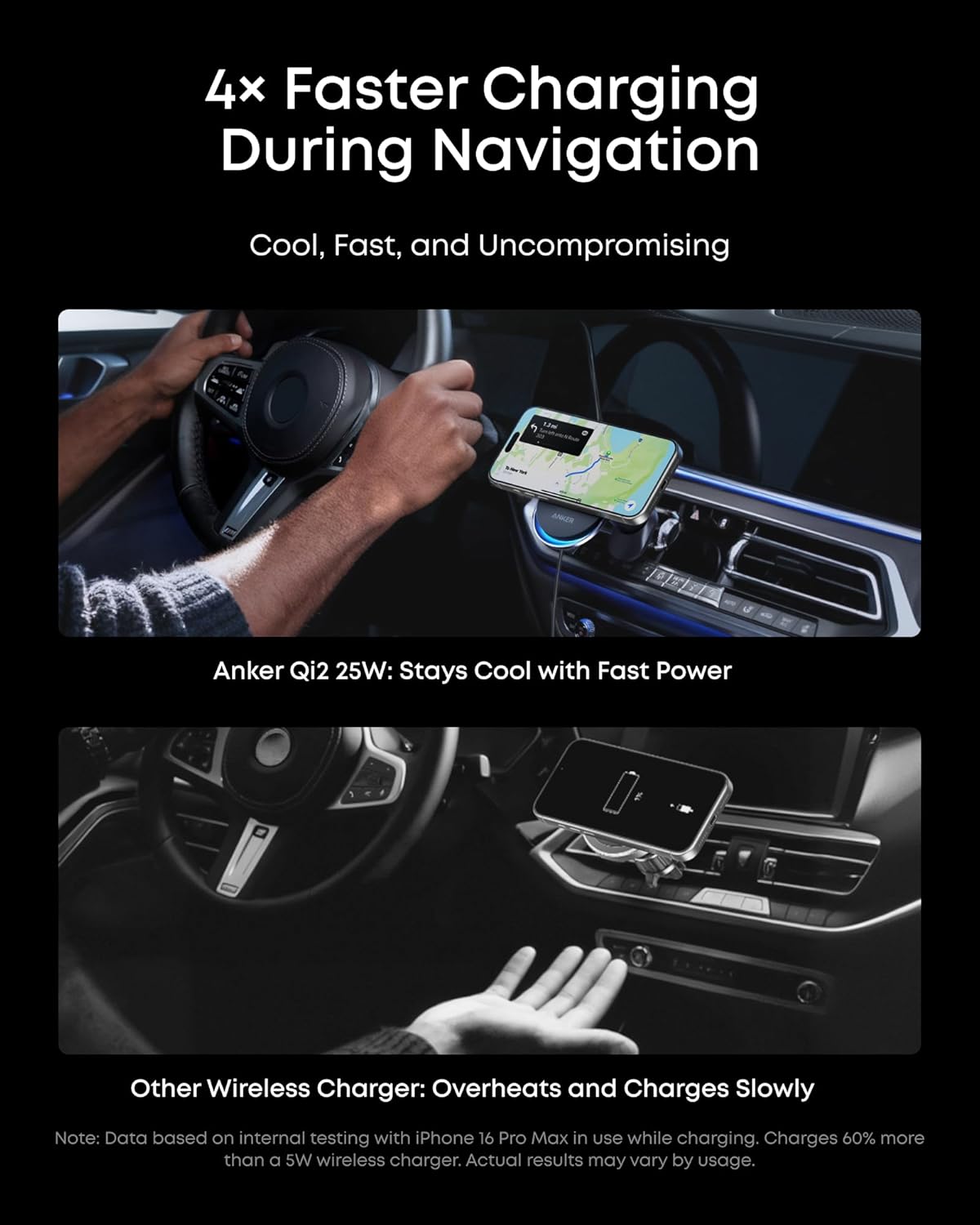 4x Faster Charging During Navigation  
Cool, Fast, and Uncompromising  

Anker Qi2 25W: Stays Cool with Fast Power  

Other Wireless Charger: Overheats and Charges Slowly  

Note: Data based on internal testing with iPhone 16 Pro Max in use while charging. Charges 60% more than a 5W wireless charger. Actual results may vary by usage.