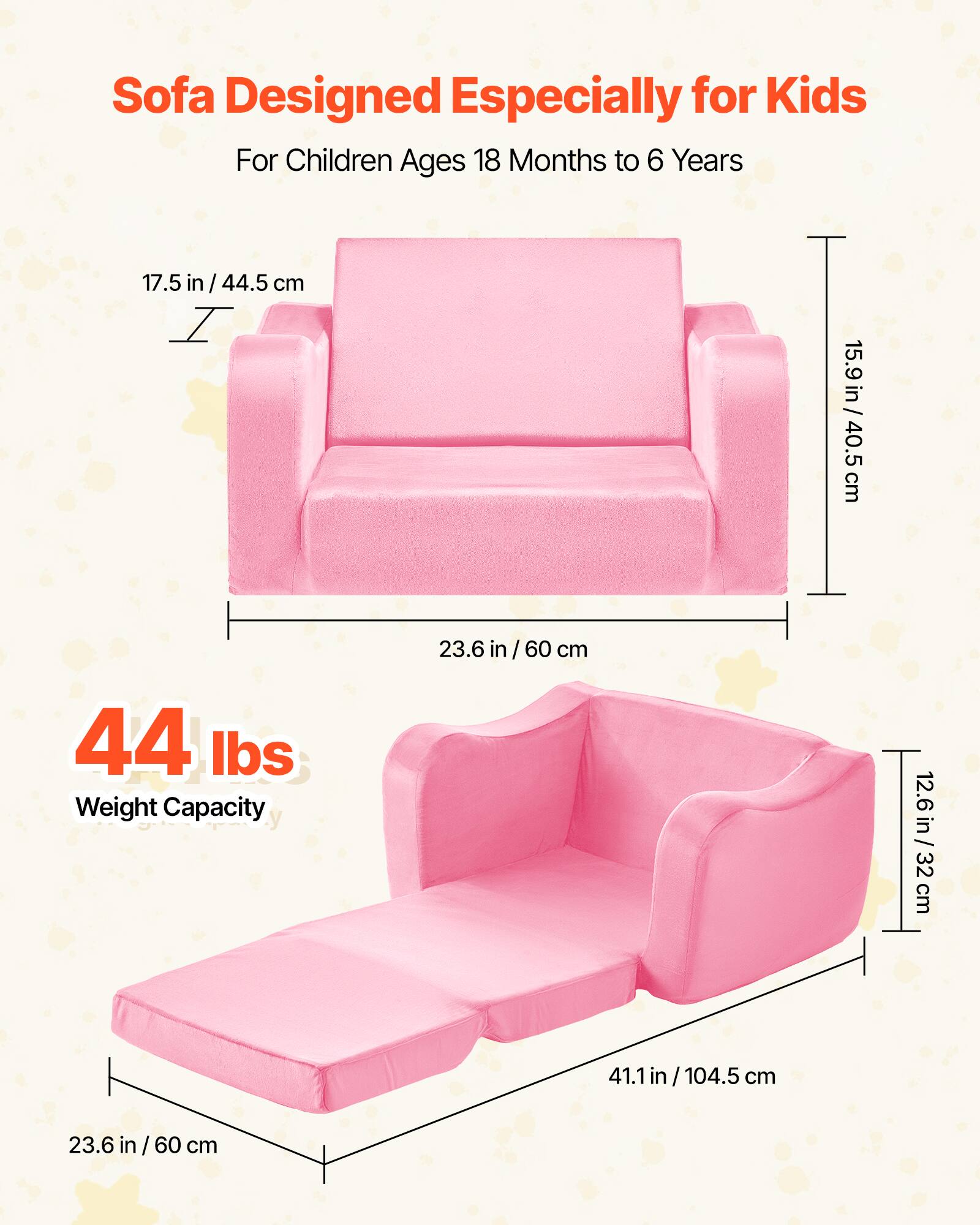 Sofa Designed Especially for Kids  
For Children Ages 18 Months to 6 Years  

17.5 in / 44.5 cm  
15.9 in / 40.5 cm  
23.6 in / 60 cm  

44 lbs  
Weight Capacity  

12.6 in / 32 cm  
41.1 in / 104.5 cm  
23.6 in / 60 cm