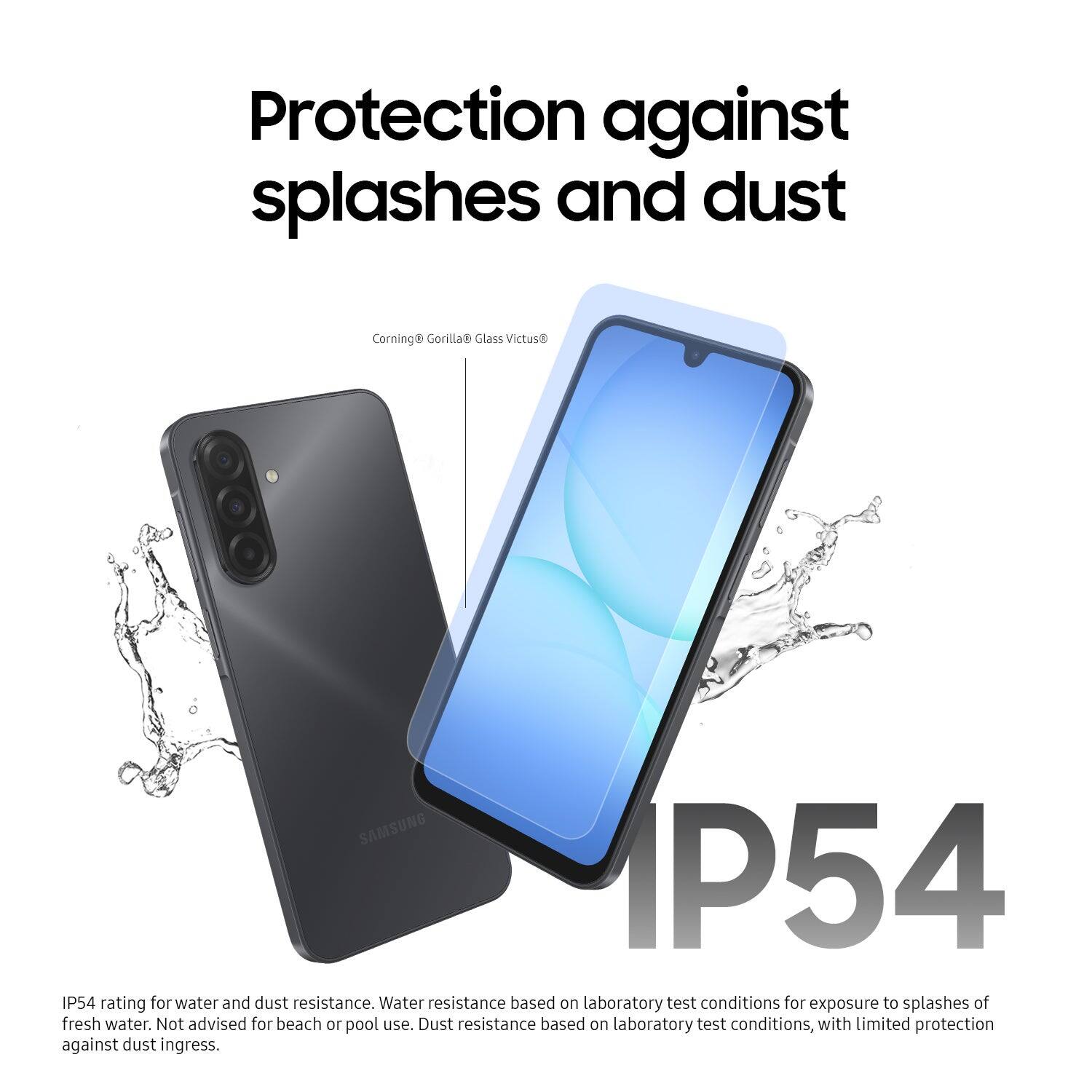 Protection against splashes and dust

Corning® Gorilla® Glass Victus®

SAMSUNG

IP54

IP54 rating for water and dust resistance. Water resistance based on laboratory test conditions for exposure to splashes of fresh water. Not advised for beach or pool use. Dust resistance based on laboratory test conditions, with limited protection against dust ingress.