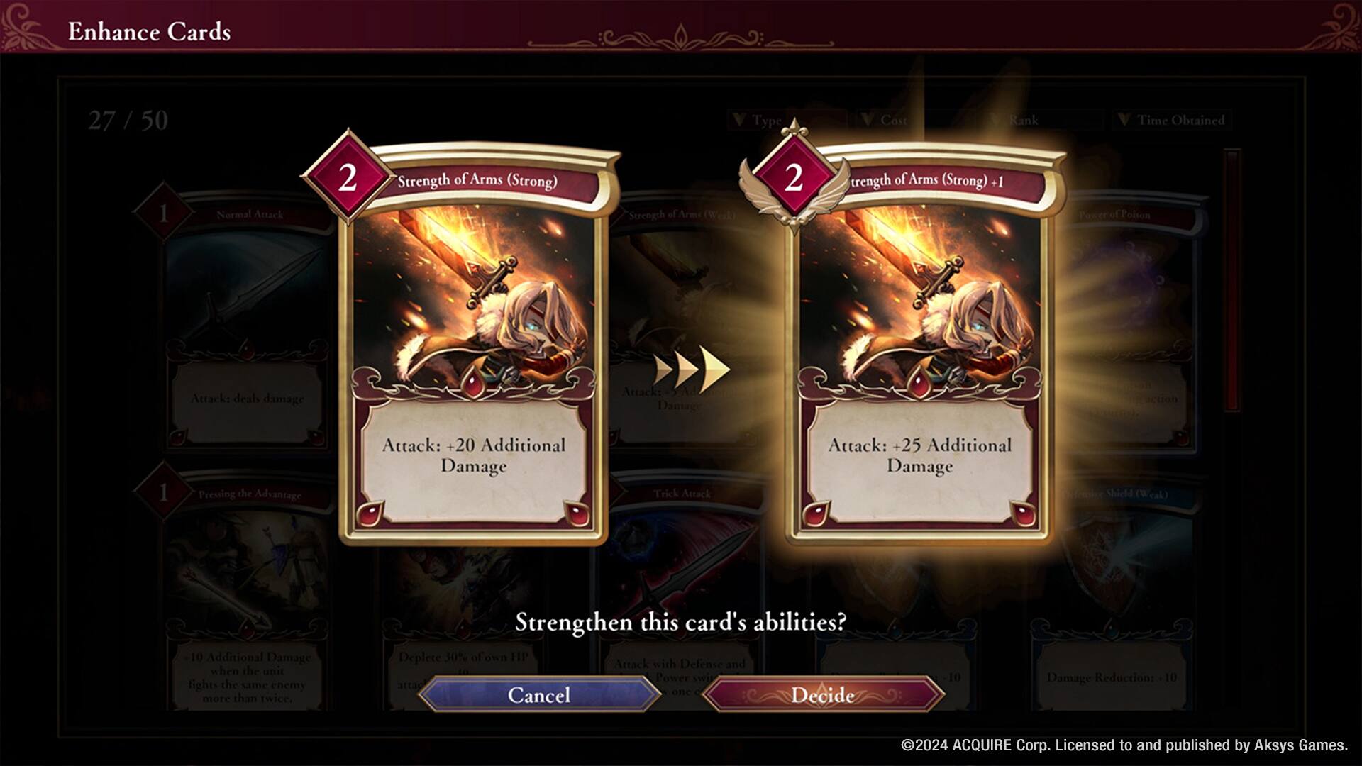 Enhance Cards  
27 / 50  

Type Cost Rank Time Obtained  

1 Normal Attack  
1 Strength of Arms (Strong)  
1 Strength of Arms (Weak)  

2 Strength of Arms (Strong) +1  
Attack: +20 Additional Damage  

2 Strength of Arms (Strong) +1  
Attack: +25 Additional Damage  

Pressing the Advantage  
Attack: +20 Additional Damage  

Trick Attack  
Attack: +25 Additional Damage  

Shield (Weak)  
10 Additional Damage when the unit fights the same enemy more than twice  

Strengthen this card's abilities?  
Deplete 30% of own HP  

Cancel  
Decide  

©2024 ACQUIRE Corp. Licensed to and published by Aksys Games.