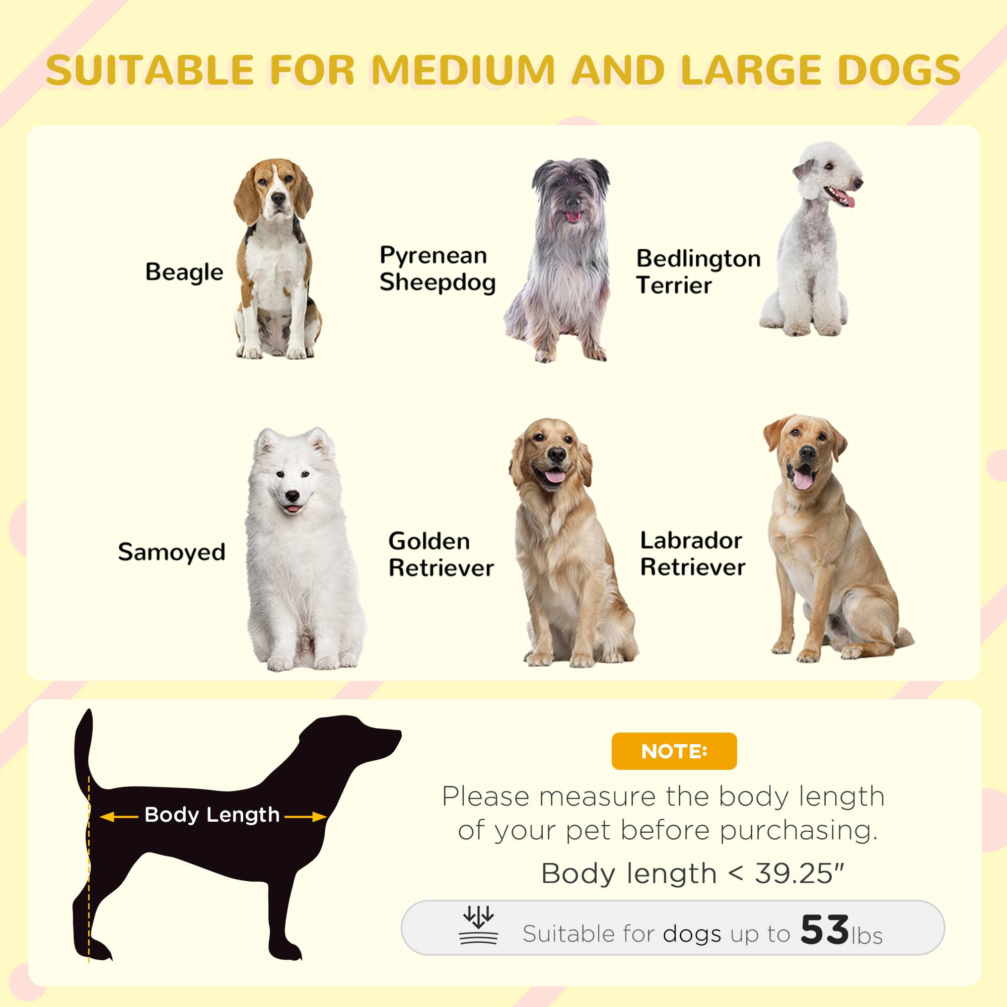 SUITABLE FOR MEDIUM AND LARGE DOGS

- Beagle
- Pyrenean Sheepdog
- Bedlington Terrier
- Samoyed
- Golden Retriever
- Labrador Retriever

NOTE:
Please measure the body length of your pet before purchasing.
Body length < 39.25"
Suitable for dogs up to 53 lbs