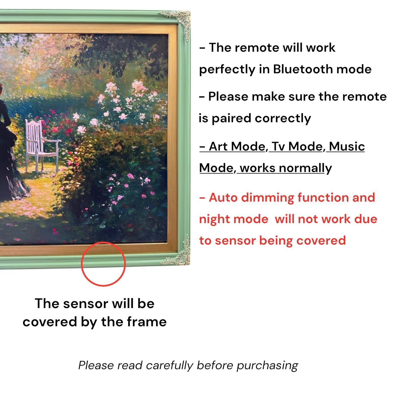 - The remote will work perfectly in Bluetooth mode
- Please make sure the remote is paired correctly
- Art Mode, Tv Mode, Music Mode, works normally
- Auto dimming function and night mode will not work due to sensor being covered
- The sensor will be covered by the frame
- Please read carefully before purchasing