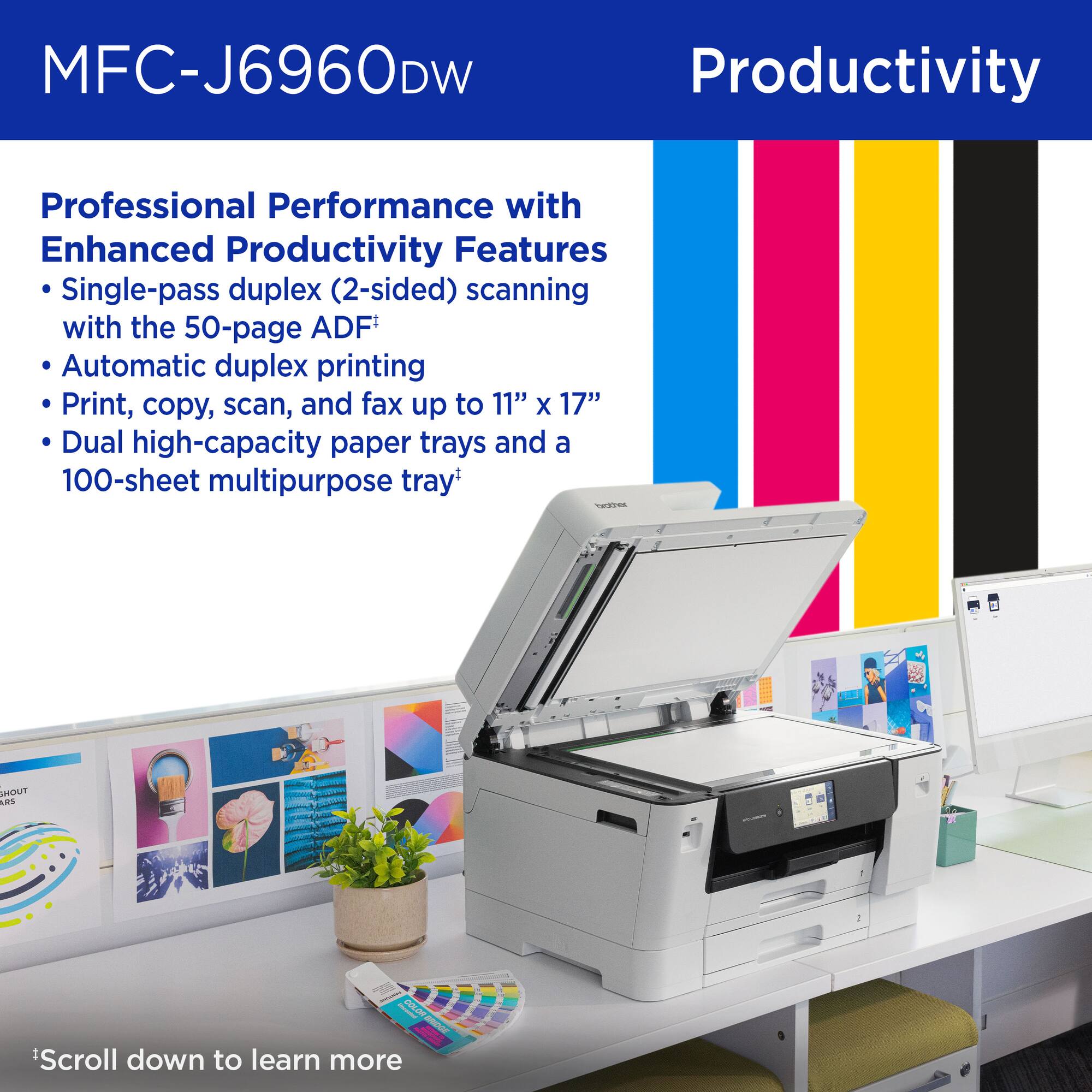MFC-J6960DW

Productivity

Professional Performance with Enhanced Productivity Features

- Single-pass duplex (2-sided) scanning with the 50-page ADF†
- Automatic duplex printing
- Print, copy, scan, and fax up to 11" x 17"
- Dual high-capacity paper trays and a 100-sheet multipurpose tray†

*Scroll down to learn more